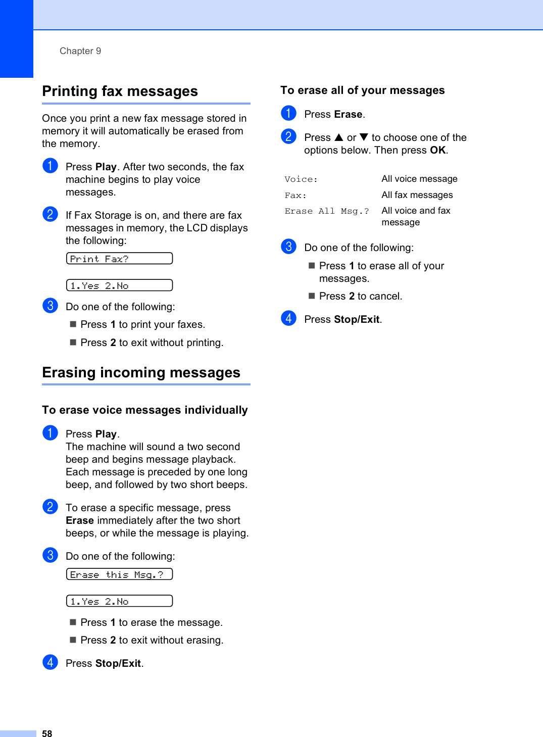 Chapter 958Printing fax messages  9Once you print a new fax message stored in memory it will automatically be erased from the memory.aPress Play. After two seconds, the fax machine begins to play voice messages. bIf Fax Storage is on, and there are fax messages in memory, the LCD displays the following: Print Fax? 1.Yes 2.NocDo one of the following: Press 1 to print your faxes. Press 2 to exit without printing. Erasing incoming messages 9To erase voice messages individually 9aPress Play.The machine will sound a two second beep and begins message playback. Each message is preceded by one long beep, and followed by two short beeps.bTo erase a specific message, press Erase immediately after the two short beeps, or while the message is playing.cDo one of the following: Erase this Msg.? 1.Yes 2.NoPress 1 to erase the message. Press 2 to exit without erasing. dPress Stop/Exit.To erase all of your messages 9aPress Erase.bPress a or b to choose one of the options below. Then press OK.cDo one of the following:Press 1 to erase all of your messages. Press 2 to cancel. dPress Stop/Exit.Voice: All voice messageFax: All fax messagesErase All Msg.? All voice and fax message