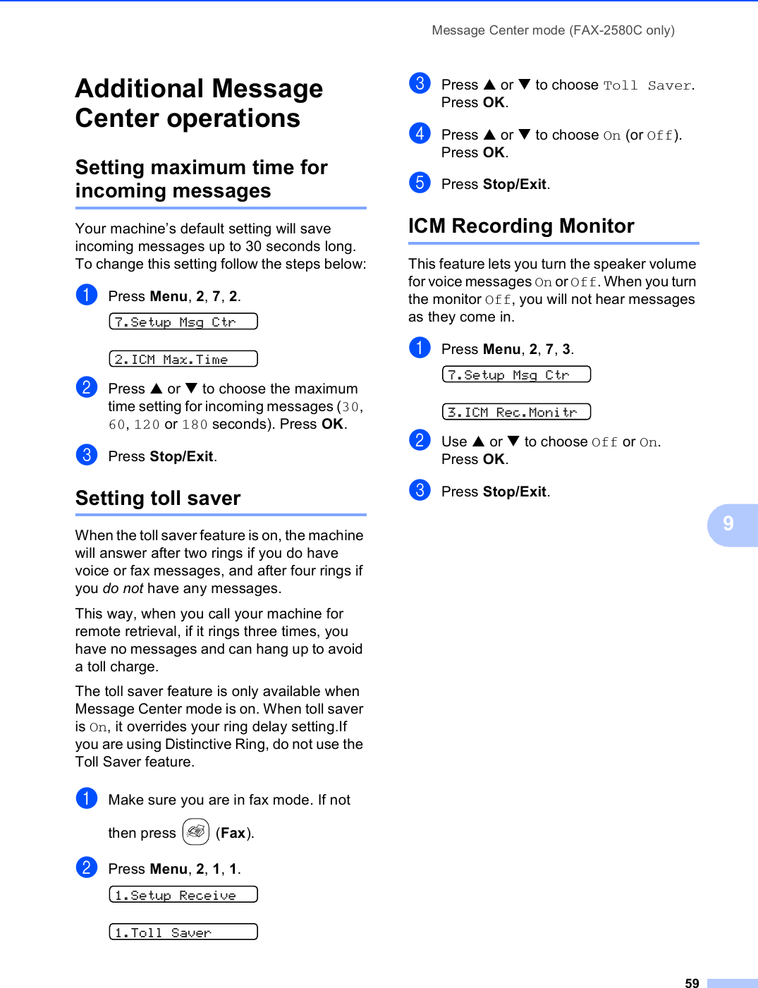 Message Center mode (FAX-2580C only)599Additional Message Center operations 9Setting maximum time for incoming messages 9Your machine’s default setting will save incoming messages up to 30 seconds long. To change this setting follow the steps below:aPress Menu, 2, 7, 2. 7.Setup Msg Ctr 2.ICM Max.TimebPress a or b to choose the maximum time setting for incoming messages (30, 60, 120 or 180 seconds). Press OK.cPress Stop/Exit.Setting toll saver 9When the toll saver feature is on, the machine will answer after two rings if you do have voice or fax messages, and after four rings if you do not have any messages.This way, when you call your machine for remote retrieval, if it rings three times, you have no messages and can hang up to avoid a toll charge. The toll saver feature is only available when Message Center mode is on. When toll saver is On, it overrides your ring delay setting.If you are using Distinctive Ring, do not use the Toll Saver feature.aMake sure you are in fax mode. If not then press   (Fax).bPress Menu, 2, 1, 1. 1.Setup Receive 1.Toll SavercPress a or b to choose Toll Saver. Press OK.dPress a or b to choose On (or Off). Press OK.ePress Stop/Exit. ICM Recording Monitor 9This feature lets you turn the speaker volume for voice messages On or Off. When you turn the monitor Off, you will not hear messages as they come in. aPress Menu, 2, 7, 3. 7.Setup Msg Ctr 3.ICM Rec.MonitrbUse a or b to choose Off or On. Press OK.cPress Stop/Exit.