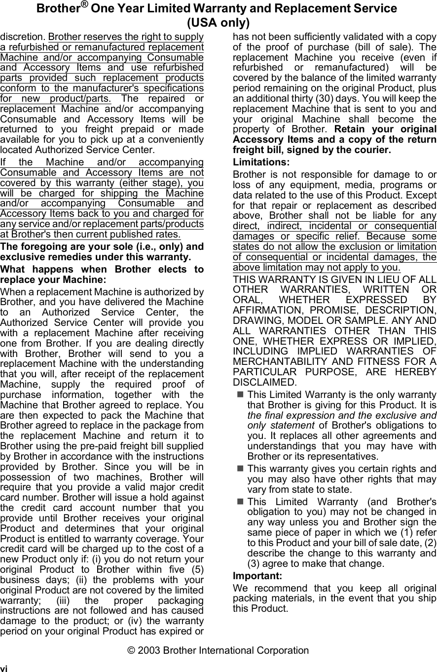 viBrother® One Year Limited Warranty and Replacement Service (USA only)discretion. Brother reserves the right to supplya refurbished or remanufactured replacementMachine and/or accompanying Consumableand Accessory Items and use refurbishedparts provided such replacement productsconform to the manufacturer&apos;s specificationsfor new product/parts. The repaired orreplacement Machine and/or accompanyingConsumable and Accessory Items will bereturned to you freight prepaid or madeavailable for you to pick up at a convenientlylocated Authorized Service Center.If the Machine and/or accompanyingConsumable and Accessory Items are notcovered by this warranty (either stage), youwill be charged for shipping the Machineand/or accompanying Consumable andAccessory Items back to you and charged forany service and/or replacement parts/productsat Brother&apos;s then current published rates.The foregoing are your sole (i.e., only) andexclusive remedies under this warranty.What happens when Brother elects toreplace your Machine:When a replacement Machine is authorized byBrother, and you have delivered the Machineto an Authorized Service Center, theAuthorized Service Center will provide youwith a replacement Machine after receivingone from Brother. If you are dealing directlywith Brother, Brother will send to you areplacement Machine with the understandingthat you will, after receipt of the replacementMachine, supply the required proof ofpurchase information, together with theMachine that Brother agreed to replace. Youare then expected to pack the Machine thatBrother agreed to replace in the package fromthe replacement Machine and return it toBrother using the pre-paid freight bill suppliedby Brother in accordance with the instructionsprovided by Brother. Since you will be inpossession of two machines, Brother willrequire that you provide a valid major creditcard number. Brother will issue a hold againstthe credit card account number that youprovide until Brother receives your originalProduct and determines that your originalProduct is entitled to warranty coverage. Yourcredit card will be charged up to the cost of anew Product only if: (i) you do not return youroriginal Product to Brother within five (5)business days; (ii) the problems with youroriginal Product are not covered by the limitedwarranty; (iii) the proper packaginginstructions are not followed and has causeddamage to the product; or (iv) the warrantyperiod on your original Product has expired orhas not been sufficiently validated with a copyof the proof of purchase (bill of sale). Thereplacement Machine you receive (even ifrefurbished or remanufactured) will becovered by the balance of the limited warrantyperiod remaining on the original Product, plusan additional thirty (30) days. You will keep thereplacement Machine that is sent to you andyour original Machine shall become theproperty of Brother. Retain your originalAccessory Items and a copy of the returnfreight bill, signed by the courier.Limitations:Brother is not responsible for damage to orloss of any equipment, media, programs ordata related to the use of this Product. Exceptfor that repair or replacement as describedabove, Brother shall not be liable for anydirect, indirect, incidental or consequentialdamages or specific relief. Because somestates do not allow the exclusion or limitationof consequential or incidental damages, theabove limitation may not apply to you.THIS WARRANTY IS GIVEN IN LIEU OF ALLOTHER WARRANTIES, WRITTEN ORORAL, WHETHER EXPRESSED BYAFFIRMATION, PROMISE, DESCRIPTION,DRAWING, MODEL OR SAMPLE. ANY ANDALL WARRANTIES OTHER THAN THISONE, WHETHER EXPRESS OR IMPLIED,INCLUDING IMPLIED WARRANTIES OFMERCHANTABILITY AND FITNESS FOR APARTICULAR PURPOSE, ARE HEREBYDISCLAIMED.This Limited Warranty is the only warrantythat Brother is giving for this Product. It isthe final expression and the exclusive andonly statement of Brother&apos;s obligations toyou. It replaces all other agreements andunderstandings that you may have withBrother or its representatives.This warranty gives you certain rights andyou may also have other rights that mayvary from state to state.This Limited Warranty (and Brother&apos;sobligation to you) may not be changed inany way unless you and Brother sign thesame piece of paper in which we (1) referto this Product and your bill of sale date, (2)describe the change to this warranty and(3) agree to make that change.Important:We recommend that you keep all originalpacking materials, in the event that you shipthis Product.© 2003 Brother International Corporation