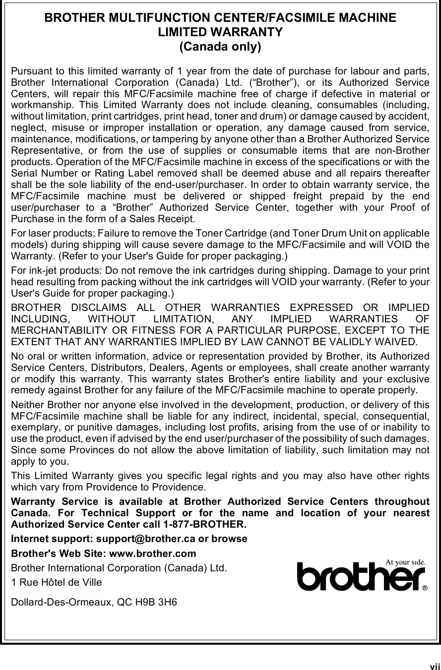 viiBROTHER MULTIFUNCTION CENTER/FACSIMILE MACHINE LIMITED WARRANTY (Canada only)Pursuant to this limited warranty of 1 year from the date of purchase for labour and parts,Brother International Corporation (Canada) Ltd. (“Brother”), or its Authorized ServiceCenters, will repair this MFC/Facsimile machine free of charge if defective in material orworkmanship. This Limited Warranty does not include cleaning, consumables (including,without limitation, print cartridges, print head, toner and drum) or damage caused by accident,neglect, misuse or improper installation or operation, any damage caused from service,maintenance, modifications, or tampering by anyone other than a Brother Authorized ServiceRepresentative, or from the use of supplies or consumable items that are non-Brotherproducts. Operation of the MFC/Facsimile machine in excess of the specifications or with theSerial Number or Rating Label removed shall be deemed abuse and all repairs thereaftershall be the sole liability of the end-user/purchaser. In order to obtain warranty service, theMFC/Facsimile machine must be delivered or shipped freight prepaid by the enduser/purchaser to a “Brother” Authorized Service Center, together with your Proof ofPurchase in the form of a Sales Receipt.For laser products: Failure to remove the Toner Cartridge (and Toner Drum Unit on applicablemodels) during shipping will cause severe damage to the MFC/Facsimile and will VOID theWarranty. (Refer to your User&apos;s Guide for proper packaging.)For ink-jet products: Do not remove the ink cartridges during shipping. Damage to your printhead resulting from packing without the ink cartridges will VOID your warranty. (Refer to yourUser&apos;s Guide for proper packaging.)BROTHER DISCLAIMS ALL OTHER WARRANTIES EXPRESSED OR IMPLIEDINCLUDING, WITHOUT LIMITATION, ANY IMPLIED WARRANTIES OFMERCHANTABILITY OR FITNESS FOR A PARTICULAR PURPOSE, EXCEPT TO THEEXTENT THAT ANY WARRANTIES IMPLIED BY LAW CANNOT BE VALIDLY WAIVED.No oral or written information, advice or representation provided by Brother, its AuthorizedService Centers, Distributors, Dealers, Agents or employees, shall create another warrantyor modify this warranty. This warranty states Brother&apos;s entire liability and your exclusiveremedy against Brother for any failure of the MFC/Facsimile machine to operate properly.Neither Brother nor anyone else involved in the development, production, or delivery of thisMFC/Facsimile machine shall be liable for any indirect, incidental, special, consequential,exemplary, or punitive damages, including lost profits, arising from the use of or inability touse the product, even if advised by the end user/purchaser of the possibility of such damages.Since some Provinces do not allow the above limitation of liability, such limitation may notapply to you.This Limited Warranty gives you specific legal rights and you may also have other rightswhich vary from Providence to Providence.Warranty Service is available at Brother Authorized Service Centers throughoutCanada. For Technical Support or for the name and location of your nearestAuthorized Service Center call 1-877-BROTHER.Internet support: support@brother.ca or browseBrother&apos;s Web Site: www.brother.comBrother International Corporation (Canada) Ltd.1 Rue Hôtel de VilleDollard-Des-Ormeaux, QC H9B 3H6