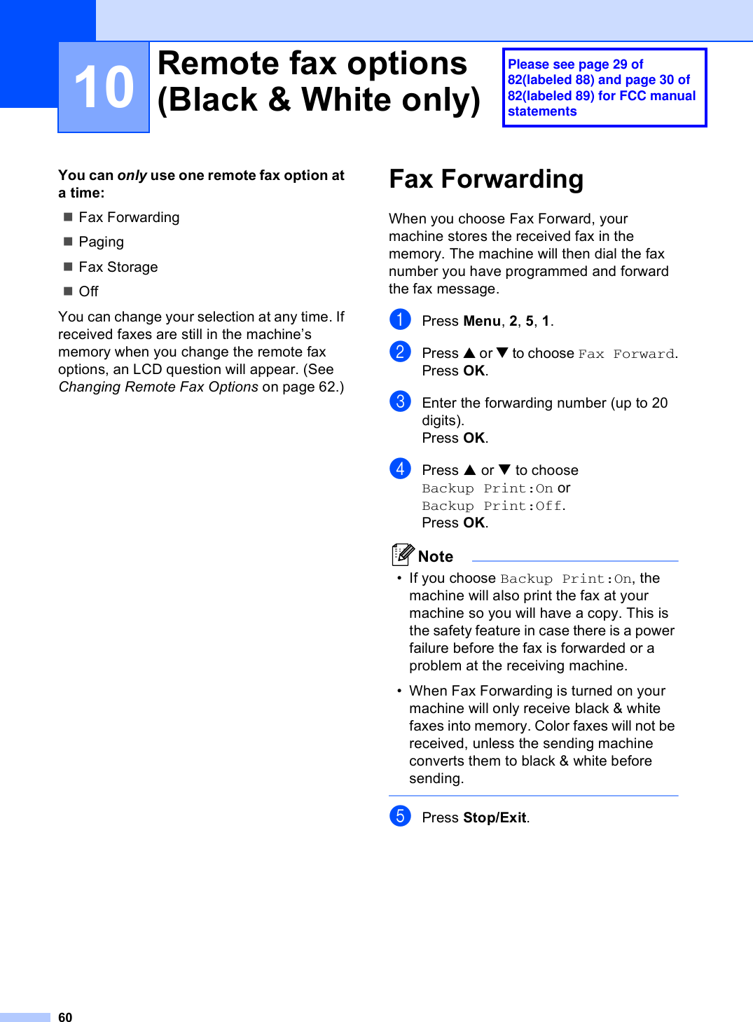 6010You can only use one remote fax option at a time:Fax ForwardingPagingFax StorageOffYou can change your selection at any time. If received faxes are still in the machine’s memory when you change the remote fax options, an LCD question will appear. (See Changing Remote Fax Options on page 62.)Fax Forwarding 10When you choose Fax Forward, your machine stores the received fax in the memory. The machine will then dial the fax number you have programmed and forward the fax message.aPress Menu, 2, 5, 1.bPress a or b to choose Fax Forward.Press OK.cEnter the forwarding number (up to 20 digits).Press OK.dPress a or b to choose Backup Print:On or Backup Print:Off.Press OK.Note• If you choose Backup Print:On, the machine will also print the fax at your machine so you will have a copy. This is the safety feature in case there is a power failure before the fax is forwarded or a problem at the receiving machine.• When Fax Forwarding is turned on your machine will only receive black &amp; white faxes into memory. Color faxes will not be received, unless the sending machine converts them to black &amp; white before sending.  ePress Stop/Exit.Remote fax options (Black &amp; White only) 10Please see page 29 of 82(labeled 88) and page 30 of 82(labeled 89) for FCC manual statements