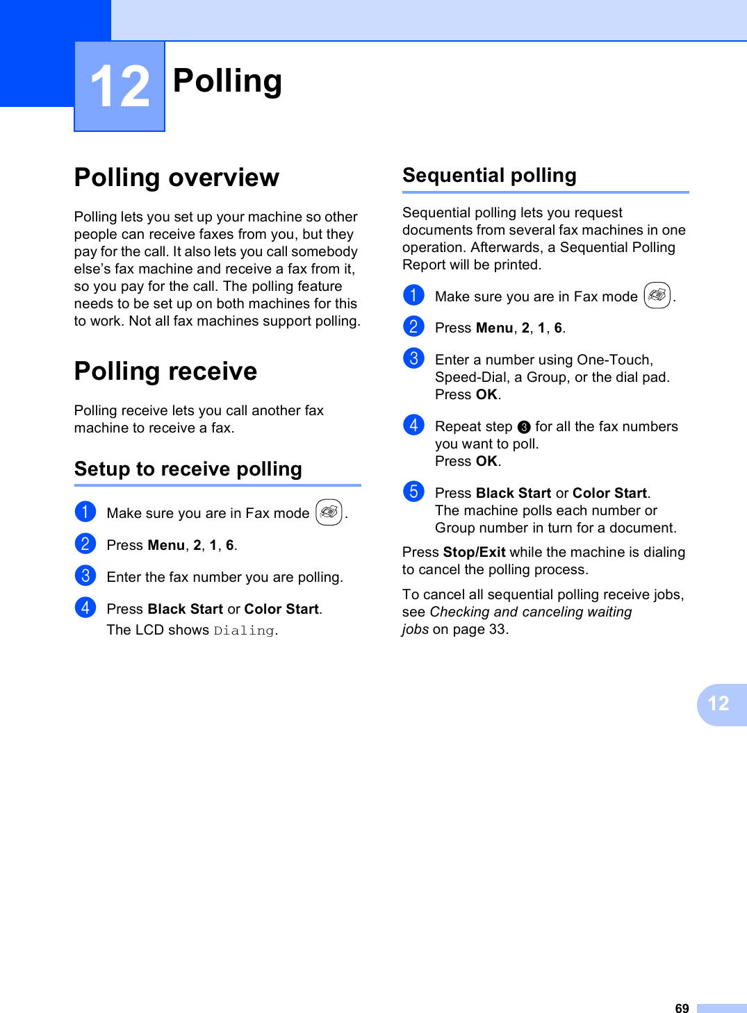 691212Polling overview 12Polling lets you set up your machine so other people can receive faxes from you, but they pay for the call. It also lets you call somebody else’s fax machine and receive a fax from it, so you pay for the call. The polling feature needs to be set up on both machines for this to work. Not all fax machines support polling.Polling receive 12Polling receive lets you call another fax machine to receive a fax.Setup to receive polling 12aMake sure you are in Fax mode  .bPress Menu, 2, 1, 6.cEnter the fax number you are polling.dPress Black Start or Color Start.The LCD shows Dialing.Sequential polling 12Sequential polling lets you request documents from several fax machines in one operation. Afterwards, a Sequential Polling Report will be printed.aMake sure you are in Fax mode  .bPress Menu, 2, 1, 6.cEnter a number using One-Touch, Speed-Dial, a Group, or the dial pad.Press OK.dRepeat step c for all the fax numbers you want to poll.Press OK.ePress Black Start or Color Start.The machine polls each number or Group number in turn for a document.Press Stop/Exit while the machine is dialing to cancel the polling process.To cancel all sequential polling receive jobs, see Checking and canceling waiting jobs on page 33.Polling 12