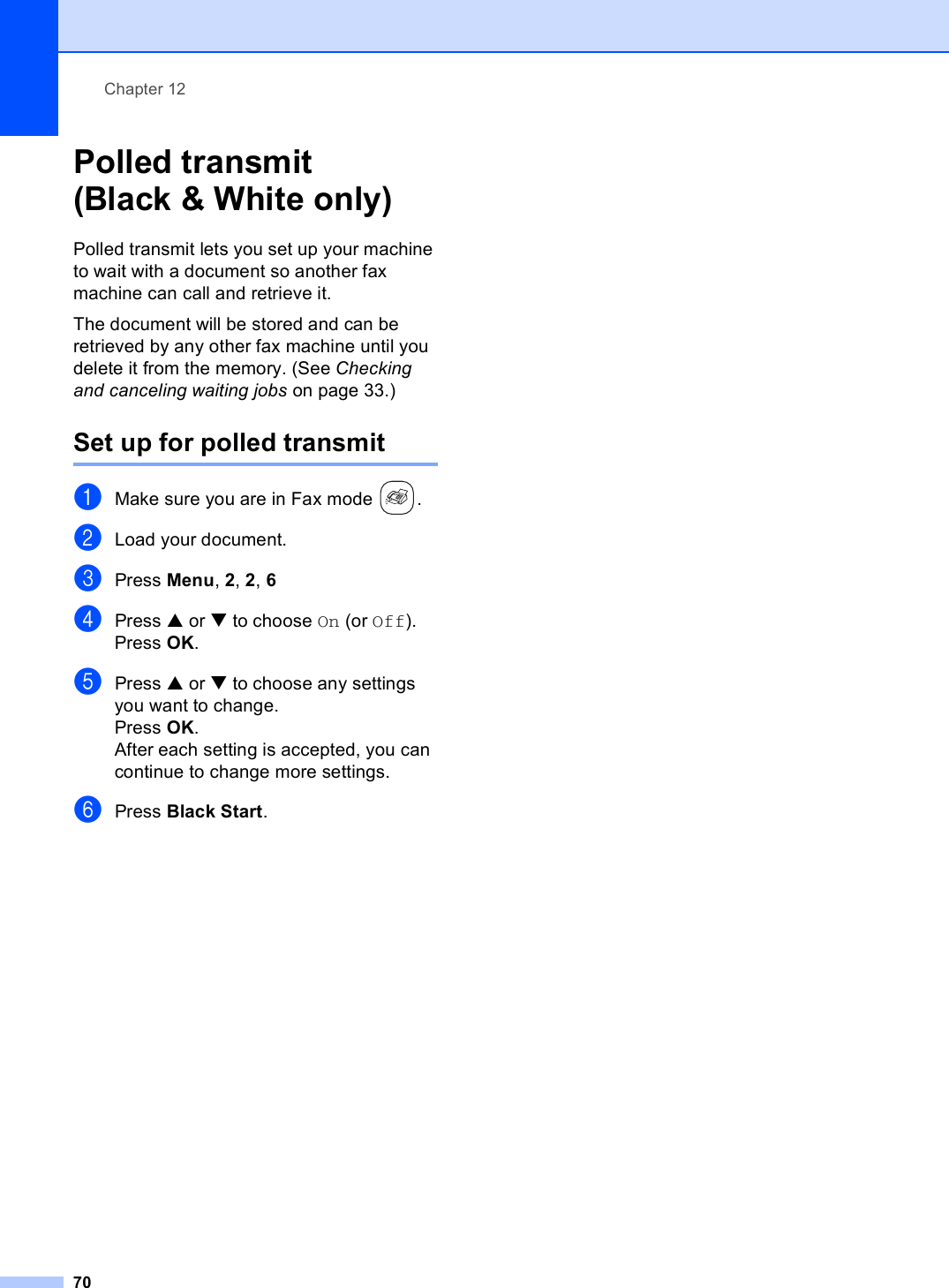 Chapter 1270Polled transmit (Black &amp; White only) 12Polled transmit lets you set up your machine to wait with a document so another fax machine can call and retrieve it.The document will be stored and can be retrieved by any other fax machine until you delete it from the memory. (See Checking and canceling waiting jobs on page 33.)Set up for polled transmit 12aMake sure you are in Fax mode  .bLoad your document.cPress Menu, 2, 2, 6dPress a or b to choose On (or Off).Press OK.ePress a or b to choose any settings you want to change.Press OK.After each setting is accepted, you can continue to change more settings.fPress Black Start.