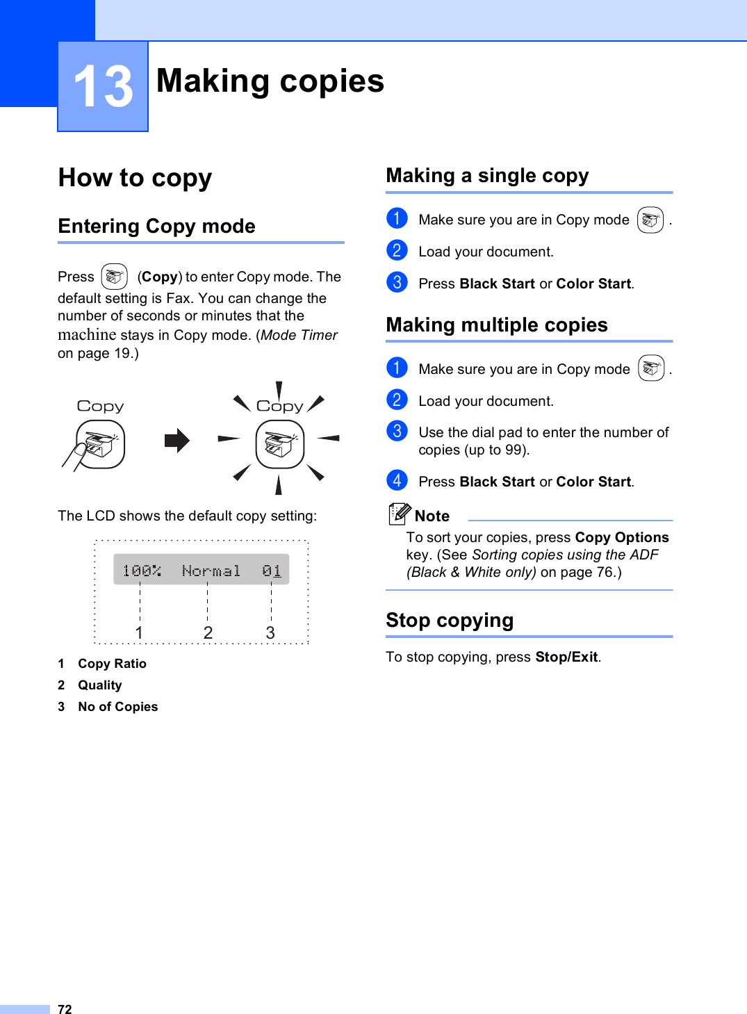 7213How to copy 13Entering Copy mode 13Press (Copy) to enter Copy mode. The default setting is Fax. You can change the number of seconds or minutes that the machine stays in Copy mode. (Mode Timer on page 19.) The LCD shows the default copy setting: 1 Copy Ratio2Quality3 No of CopiesMaking a single copy 13aMake sure you are in Copy mode  .bLoad your document.cPress Black Start or Color Start.Making multiple copies 13aMake sure you are in Copy mode  .bLoad your document.cUse the dial pad to enter the number of copies (up to 99).dPress Black Start or Color Start.NoteTo sort your copies, press Copy Options key. (See Sorting copies using the ADF (Black &amp; White only) on page 76.) Stop copying 13To stop copying, press Stop/Exit.Making copies  13123