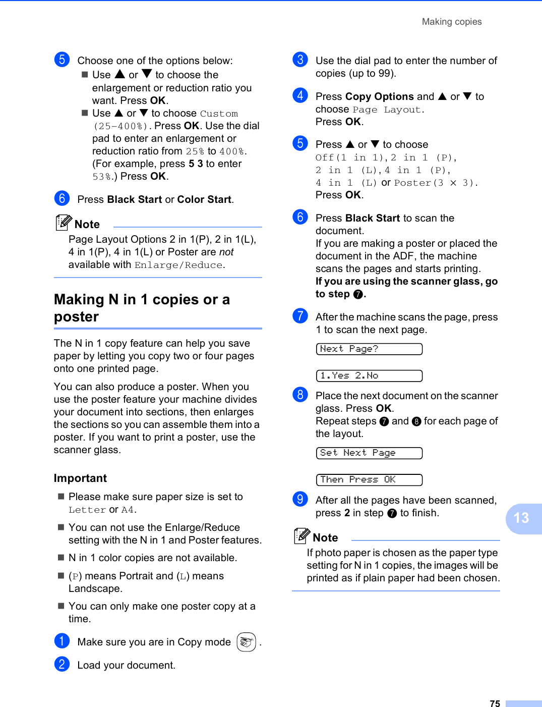 Making copies7513eChoose one of the options below:Use a or b to choose the enlargement or reduction ratio you want. Press OK.Use a or b to choose Custom (25–400%). Press OK. Use the dial pad to enter an enlargement or reduction ratio from 25% to 400%. (For example, press 5 3 to enter 53%.) Press OK.fPress Black Start or Color Start.NotePage Layout Options 2 in 1(P), 2 in 1(L), 4 in 1(P), 4 in 1(L) or Poster are not available with Enlarge/Reduce. Making N in 1 copies or a poster 13The N in 1 copy feature can help you save paper by letting you copy two or four pages onto one printed page. You can also produce a poster. When you use the poster feature your machine divides your document into sections, then enlarges the sections so you can assemble them into a poster. If you want to print a poster, use the scanner glass.Important 13Please make sure paper size is set to Letter or A4.You can not use the Enlarge/Reduce setting with the N in 1 and Poster features.N in 1 color copies are not available.(P) means Portrait and (L) means Landscape.You can only make one poster copy at a time.aMake sure you are in Copy mode  .bLoad your document.cUse the dial pad to enter the number of copies (up to 99).dPress Copy Options and a or b to choose Page Layout.Press OK.ePress a or b to choose Off(1 in 1), 2in1(P), 2in1(L), 4in1(P), 4in1(L) or Poster(3 ×3).Press OK.fPress Black Start to scan the document.If you are making a poster or placed the document in the ADF, the machine scans the pages and starts printing.If you are using the scanner glass, go to step g.gAfter the machine scans the page, press 1 to scan the next page. Next Page? 1.Yes 2.NohPlace the next document on the scanner glass. Press OK.Repeat steps g and h for each page of the layout. Set Next Page Then Press OKiAfter all the pages have been scanned, press 2 in step g to finish.NoteIf photo paper is chosen as the paper type setting for N in 1 copies, the images will be printed as if plain paper had been chosen. 