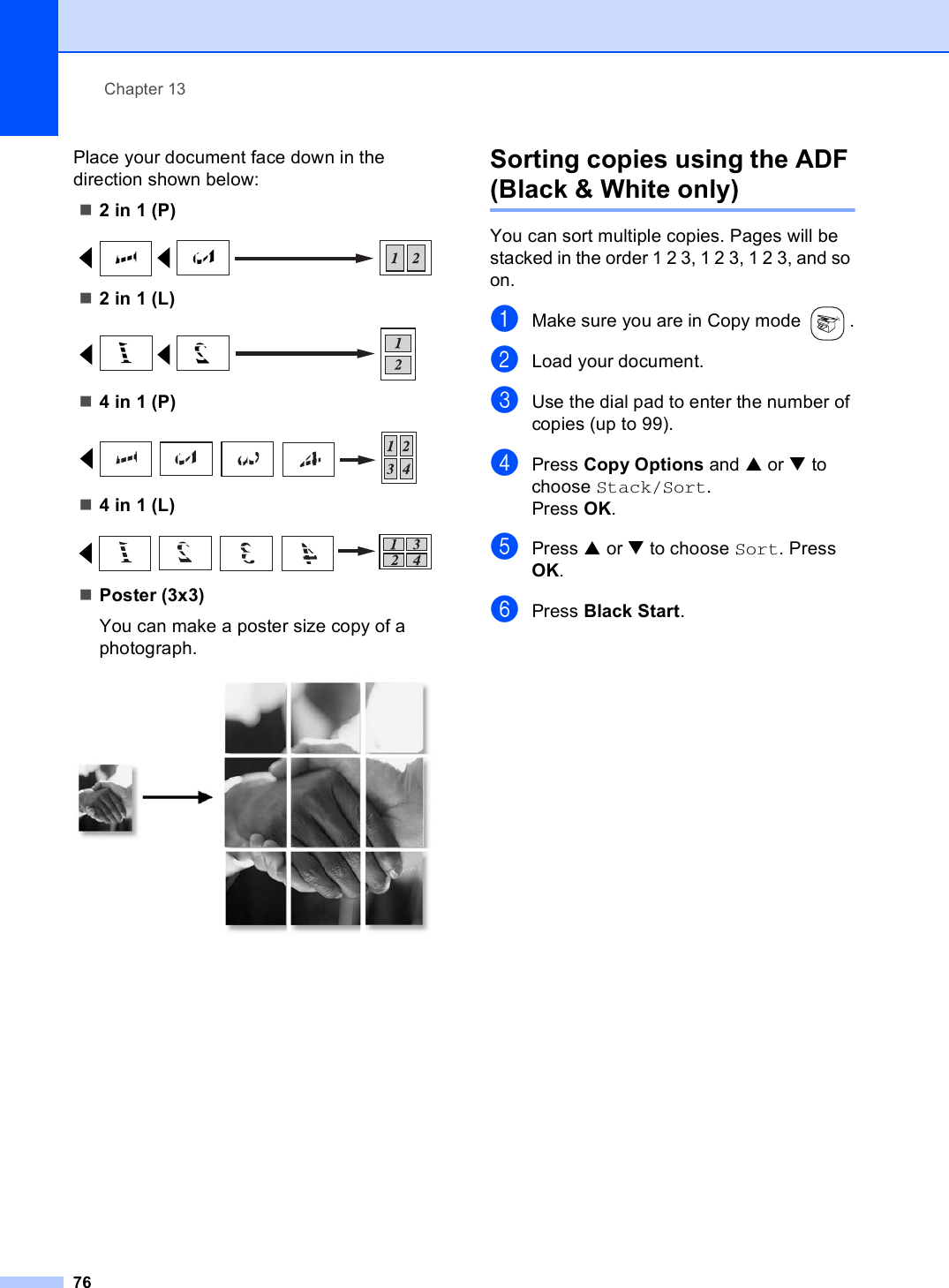 Chapter 1376Place your document face down in the direction shown below:2 in 1 (P) 2 in 1 (L) 4 in 1 (P) 4 in 1 (L) Poster (3x3)You can make a poster size copy of a photograph. Sorting copies using the ADF (Black &amp; White only) 13You can sort multiple copies. Pages will be stacked in the order 1 2 3, 1 2 3, 1 2 3, and so on.aMake sure you are in Copy mode  .bLoad your document.cUse the dial pad to enter the number of copies (up to 99).dPress Copy Options and a or b to choose Stack/Sort.Press OK.ePress a or b to choose Sort. Press OK.fPress Black Start.