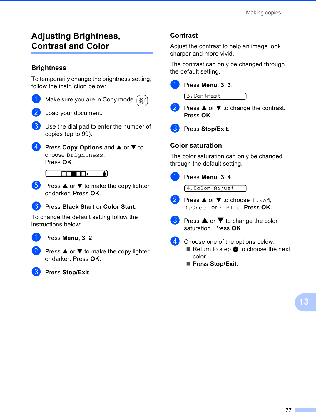 Making copies7713Adjusting Brightness, Contrast and Color 13Brightness 13To temporarily change the brightness setting, follow the instruction below:aMake sure you are in Copy mode  . bLoad your document.cUse the dial pad to enter the number of copies (up to 99).dPress Copy Options and a or b to choose Brightness.Press OK. -nnonn+    eePress a or b to make the copy lighter or darker. Press OK.fPress Black Start or Color Start.To change the default setting follow the instructions below:aPress Menu, 3, 2.bPress a or b to make the copy lighter or darker. Press OK.cPress Stop/Exit.Contrast 13Adjust the contrast to help an image look sharper and more vivid.The contrast can only be changed through the default setting.aPress Menu, 3, 3. 3.ContrastbPress a or b to change the contrast. Press OK.cPress Stop/Exit.Color saturation 13The color saturation can only be changed through the default setting.aPress Menu, 3, 4. 4.Color AdjustbPress a or b to choose 1.Red, 2.Green or 3.Blue. Press OK.cPress a or b to change the color saturation. Press OK.dChoose one of the options below:Return to step b to choose the next color.Press Stop/Exit.