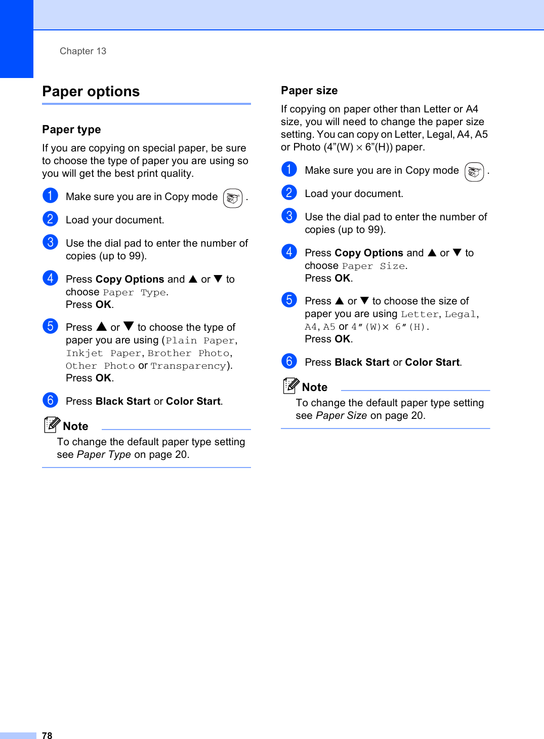 Chapter 1378Paper options 13Paper type 13If you are copying on special paper, be sure to choose the type of paper you are using so you will get the best print quality.aMake sure you are in Copy mode  . bLoad your document.cUse the dial pad to enter the number of copies (up to 99).dPress Copy Options and a or b to choose Paper Type.Press OK.ePress a or b to choose the type of paper you are using (Plain Paper, Inkjet Paper, Brother Photo, Other Photo or Transparency). Press OK.fPress Black Start or Color Start.NoteTo change the default paper type setting see Paper Type on page 20. Paper size 13If copying on paper other than Letter or A4 size, you will need to change the paper size setting. You can copy on Letter, Legal, A4, A5 or Photo (4”(W) × 6”(H)) paper.aMake sure you are in Copy mode  .bLoad your document.cUse the dial pad to enter the number of copies (up to 99).dPress Copy Options and a or b to choose Paper Size.Press OK.ePress a or b to choose the size of paper you are using Letter, Legal, A4, A5 or 4”(W)×6”(H). Press OK.fPress Black Start or Color Start.NoteTo change the default paper type setting see Paper Size on page 20. 