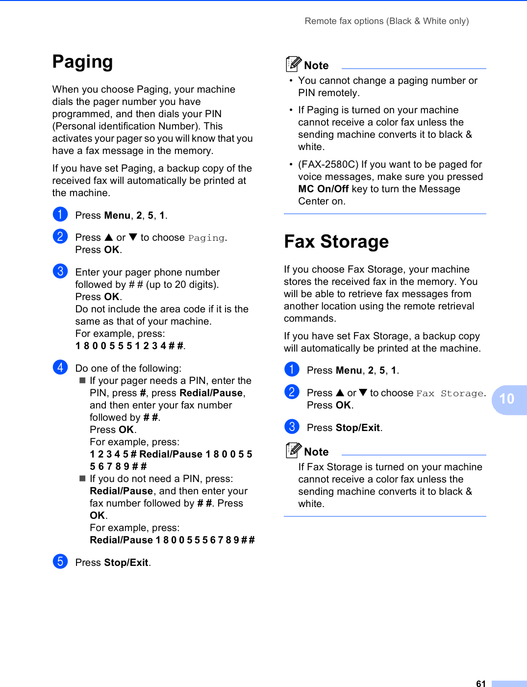 Remote fax options (Black &amp; White only)6110Paging 10When you choose Paging, your machine dials the pager number you have programmed, and then dials your PIN (Personal identification Number). This activates your pager so you will know that you have a fax message in the memory.If you have set Paging, a backup copy of the received fax will automatically be printed at the machine.aPress Menu, 2, 5, 1.bPress a or b to choose Paging.Press OK.cEnter your pager phone number followed by # # (up to 20 digits).Press OK.Do not include the area code if it is the same as that of your machine. For example, press:1 8 0 0 5 5 5 1 2 3 4 # #.dDo one of the following:If your pager needs a PIN, enter the PIN, press #, press Redial/Pause, and then enter your fax number followed by # #.Press OK.For example, press:1 2 3 4 5 # Redial/Pause 1 8 0 0 5 5 5 6 7 8 9 # #If you do not need a PIN, press:Redial/Pause, and then enter your fax number followed by # #. Press OK.For example, press:Redial/Pause 1 8 0 0 5 5 5 6 7 8 9 # #ePress Stop/Exit.Note• You cannot change a paging number or PIN remotely. • If Paging is turned on your machine cannot receive a color fax unless the sending machine converts it to black &amp; white.• (FAX-2580C) If you want to be paged for voice messages, make sure you pressed MC On/Off key to turn the Message Center on. Fax Storage 10If you choose Fax Storage, your machine stores the received fax in the memory. You will be able to retrieve fax messages from another location using the remote retrieval commands.If you have set Fax Storage, a backup copy will automatically be printed at the machine.aPress Menu, 2, 5, 1.bPress a or b to choose Fax Storage.Press OK.cPress Stop/Exit.NoteIf Fax Storage is turned on your machine cannot receive a color fax unless the sending machine converts it to black &amp; white. 