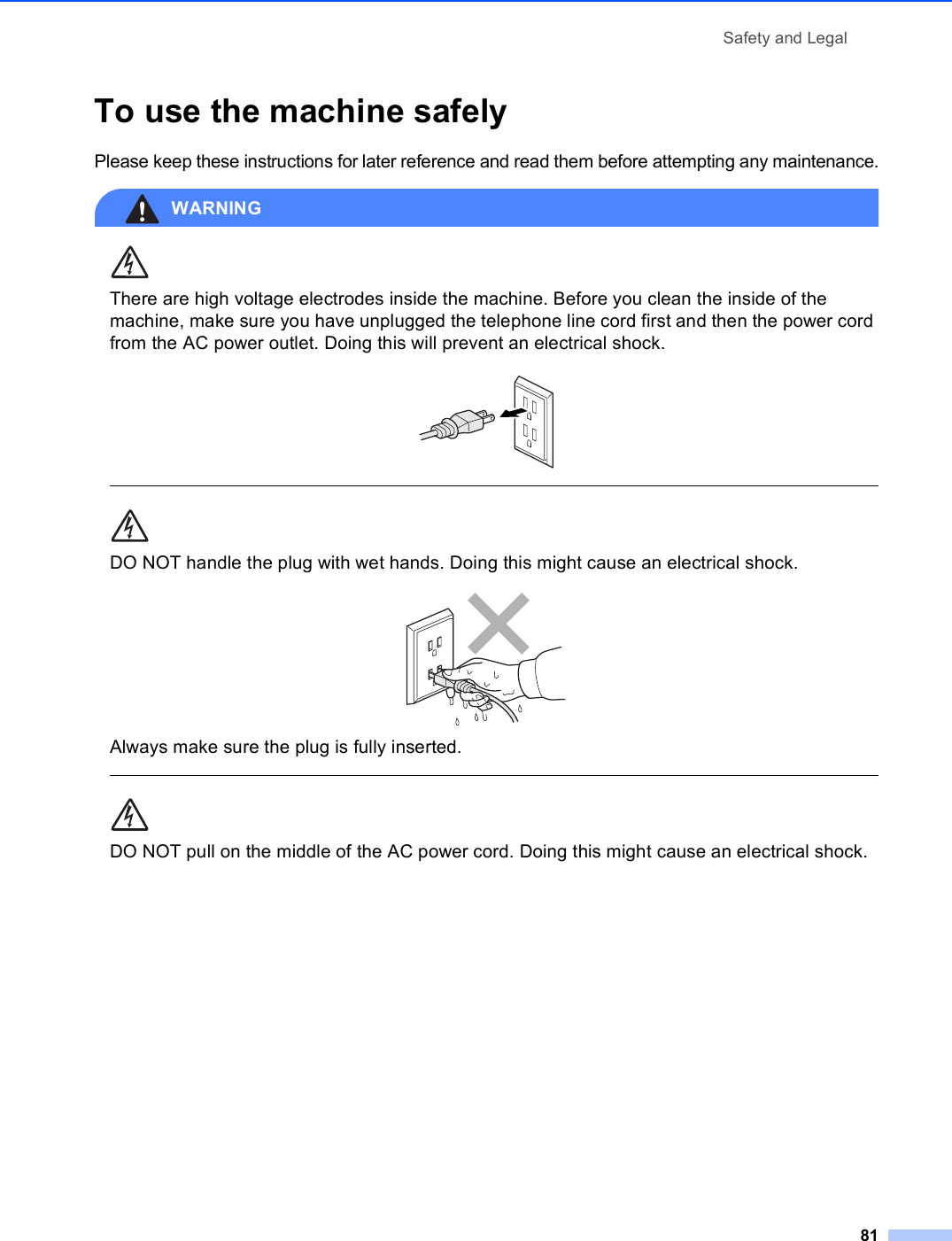 Safety and Legal81To use the machine safely APlease keep these instructions for later reference and read them before attempting any maintenance.WARNING There are high voltage electrodes inside the machine. Before you clean the inside of the machine, make sure you have unplugged the telephone line cord first and then the power cord from the AC power outlet. Doing this will prevent an electrical shock.   DO NOT handle the plug with wet hands. Doing this might cause an electrical shock. Always make sure the plug is fully inserted.  DO NOT pull on the middle of the AC power cord. Doing this might cause an electrical shock.