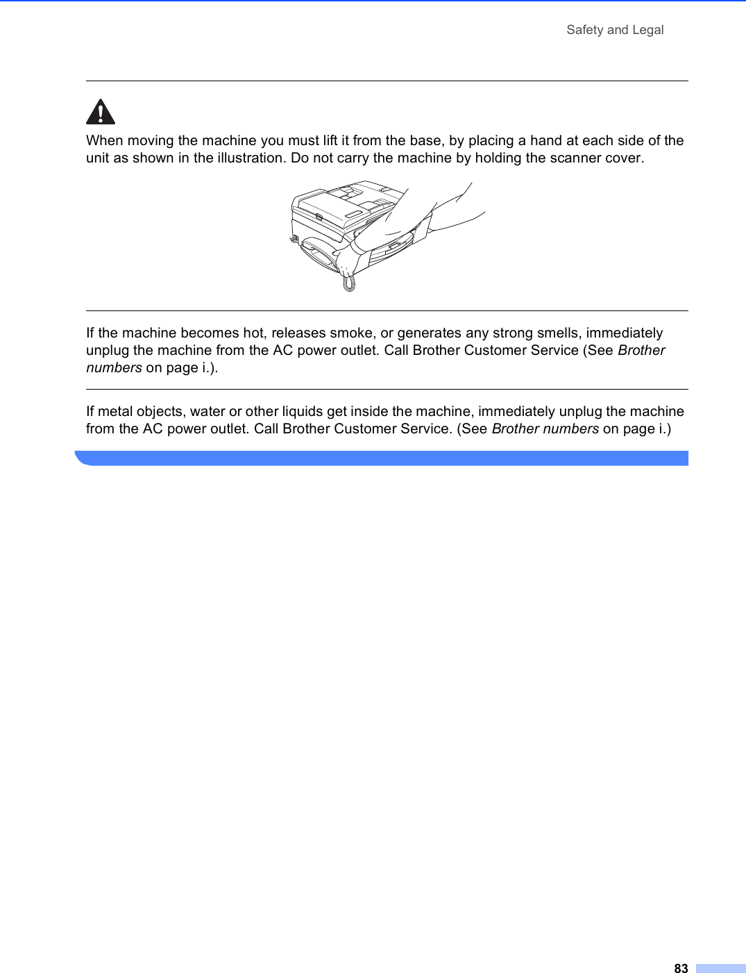 Safety and Legal83 When moving the machine you must lift it from the base, by placing a hand at each side of the unit as shown in the illustration. Do not carry the machine by holding the scanner cover.   If the machine becomes hot, releases smoke, or generates any strong smells, immediately unplug the machine from the AC power outlet. Call Brother Customer Service (See Brother numbers on page i.).  If metal objects, water or other liquids get inside the machine, immediately unplug the machine from the AC power outlet. Call Brother Customer Service. (See Brother numbers on page i.) 