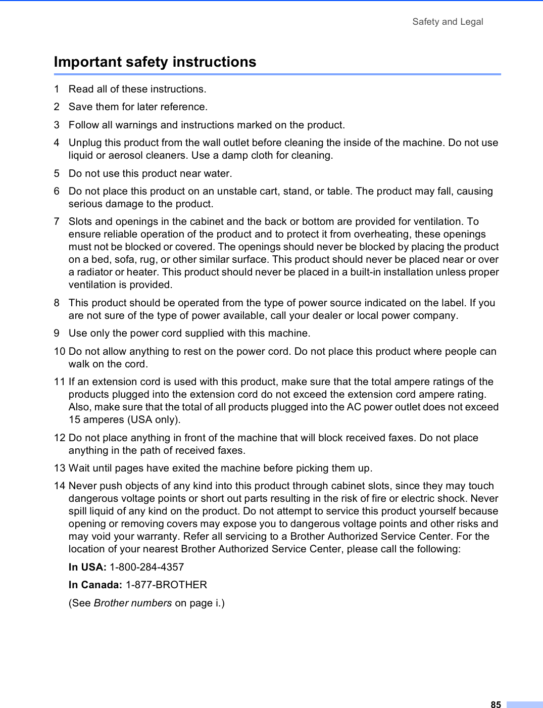 Safety and Legal85Important safety instructions A1 Read all of these instructions.2 Save them for later reference.3 Follow all warnings and instructions marked on the product.4 Unplug this product from the wall outlet before cleaning the inside of the machine. Do not use liquid or aerosol cleaners. Use a damp cloth for cleaning.5 Do not use this product near water.6 Do not place this product on an unstable cart, stand, or table. The product may fall, causing serious damage to the product.7 Slots and openings in the cabinet and the back or bottom are provided for ventilation. To ensure reliable operation of the product and to protect it from overheating, these openings must not be blocked or covered. The openings should never be blocked by placing the product on a bed, sofa, rug, or other similar surface. This product should never be placed near or over a radiator or heater. This product should never be placed in a built-in installation unless proper ventilation is provided.8 This product should be operated from the type of power source indicated on the label. If you are not sure of the type of power available, call your dealer or local power company.9 Use only the power cord supplied with this machine.10 Do not allow anything to rest on the power cord. Do not place this product where people can walk on the cord.11 If an extension cord is used with this product, make sure that the total ampere ratings of the products plugged into the extension cord do not exceed the extension cord ampere rating. Also, make sure that the total of all products plugged into the AC power outlet does not exceed 15 amperes (USA only).12 Do not place anything in front of the machine that will block received faxes. Do not place anything in the path of received faxes.13 Wait until pages have exited the machine before picking them up.14 Never push objects of any kind into this product through cabinet slots, since they may touch dangerous voltage points or short out parts resulting in the risk of fire or electric shock. Never spill liquid of any kind on the product. Do not attempt to service this product yourself because opening or removing covers may expose you to dangerous voltage points and other risks and may void your warranty. Refer all servicing to a Brother Authorized Service Center. For the location of your nearest Brother Authorized Service Center, please call the following:In USA: 1-800-284-4357 In Canada: 1-877-BROTHER(See Brother numbers on page i.)