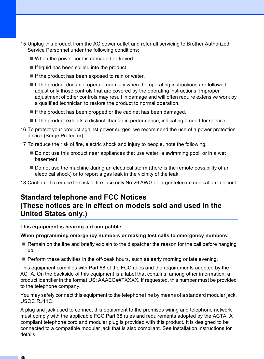 8615 Unplug this product from the AC power outlet and refer all servicing to Brother Authorized Service Personnel under the following conditions: When the power cord is damaged or frayed.If liquid has been spilled into the product.If the product has been exposed to rain or water.If the product does not operate normally when the operating instructions are followed, adjust only those controls that are covered by the operating instructions. Improper adjustment of other controls may result in damage and will often require extensive work by a qualified technician to restore the product to normal operation.If the product has been dropped or the cabinet has been damaged.If the product exhibits a distinct change in performance, indicating a need for service.16 To protect your product against power surges, we recommend the use of a power protection device (Surge Protector).17 To reduce the risk of fire, electric shock and injury to people, note the following:Do not use this product near appliances that use water, a swimming pool, or in a wet basement.Do not use the machine during an electrical storm (there is the remote possibility of an electrical shock) or to report a gas leak in the vicinity of the leak.18 Caution - To reduce the risk of fire, use only No.26 AWG or larger telecommunication line cord.Standard telephone and FCC Notices (These notices are in effect on models sold and used in the United States only.) AThis equipment is hearing-aid compatible. When programming emergency numbers or making test calls to emergency numbers:Remain on the line and briefly explain to the dispatcher the reason for the call before hanging up.Perform these activities in the off-peak hours, such as early morning or late evening.This equipment complies with Part 68 of the FCC rules and the requirements adopted by the ACTA. On the backside of this equipment is a label that contains, among other information, a product identifier in the format US: AAAEQ##TXXXX. If requested, this number must be provided to the telephone company.You may safely connect this equipment to the telephone line by means of a standard modular jack, USOC RJ11C.A plug and jack used to connect this equipment to the premises wiring and telephone network must comply with the applicable FCC Part 68 rules and requirements adopted by the ACTA. A compliant telephone cord and modular plug is provided with this product. It is designed to be connected to a compatible modular jack that is also compliant. See installation instructions for details.