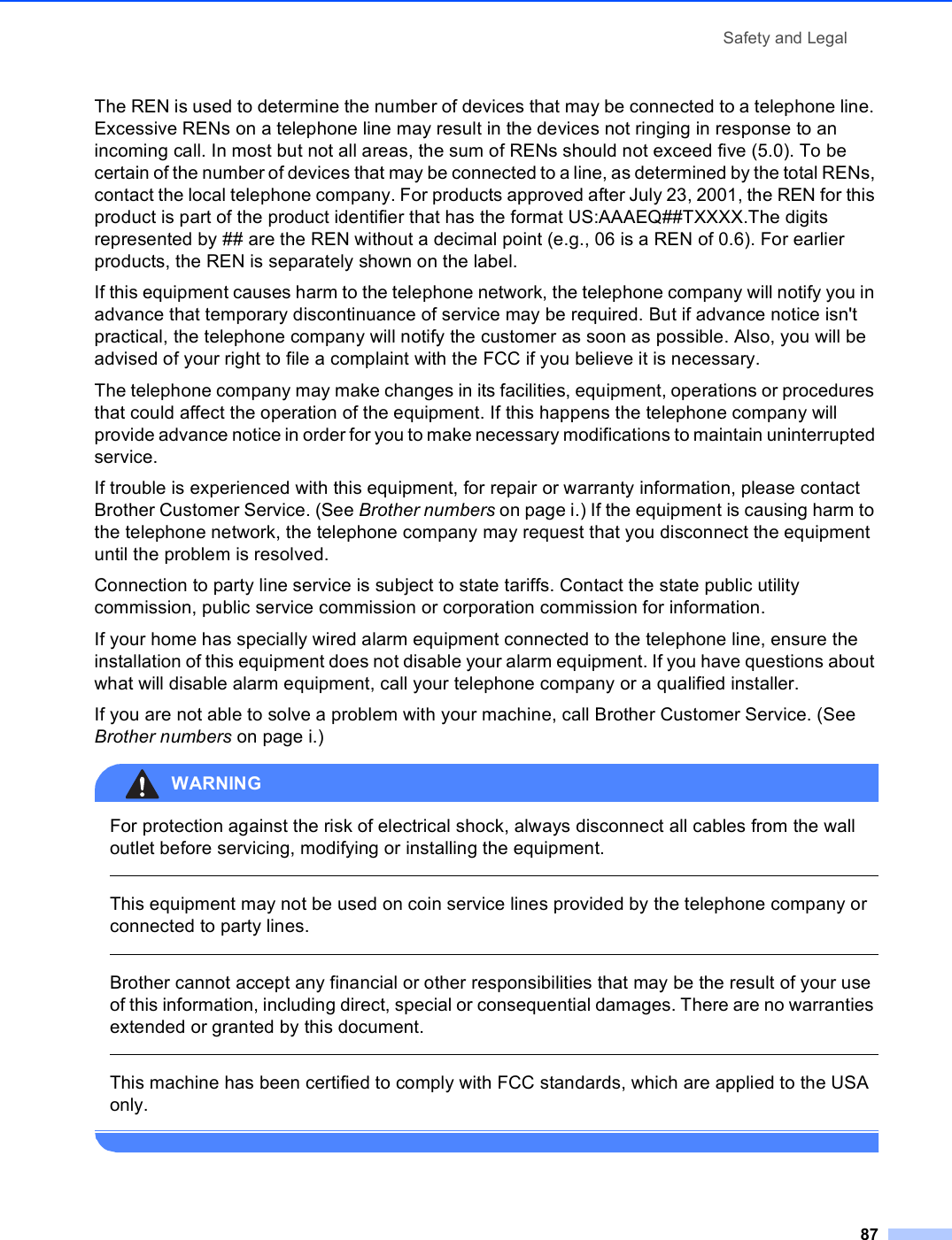Safety and Legal87The REN is used to determine the number of devices that may be connected to a telephone line. Excessive RENs on a telephone line may result in the devices not ringing in response to an incoming call. In most but not all areas, the sum of RENs should not exceed five (5.0). To be certain of the number of devices that may be connected to a line, as determined by the total RENs, contact the local telephone company. For products approved after July 23, 2001, the REN for this product is part of the product identifier that has the format US:AAAEQ##TXXXX.The digits represented by ## are the REN without a decimal point (e.g., 06 is a REN of 0.6). For earlier products, the REN is separately shown on the label.If this equipment causes harm to the telephone network, the telephone company will notify you in advance that temporary discontinuance of service may be required. But if advance notice isn&apos;t practical, the telephone company will notify the customer as soon as possible. Also, you will be advised of your right to file a complaint with the FCC if you believe it is necessary.The telephone company may make changes in its facilities, equipment, operations or procedures that could affect the operation of the equipment. If this happens the telephone company will provide advance notice in order for you to make necessary modifications to maintain uninterrupted service.If trouble is experienced with this equipment, for repair or warranty information, please contact Brother Customer Service. (See Brother numbers on page i.) If the equipment is causing harm to the telephone network, the telephone company may request that you disconnect the equipment until the problem is resolved.Connection to party line service is subject to state tariffs. Contact the state public utility commission, public service commission or corporation commission for information.If your home has specially wired alarm equipment connected to the telephone line, ensure the installation of this equipment does not disable your alarm equipment. If you have questions about what will disable alarm equipment, call your telephone company or a qualified installer.If you are not able to solve a problem with your machine, call Brother Customer Service. (See Brother numbers on page i.)WARNING For protection against the risk of electrical shock, always disconnect all cables from the wall outlet before servicing, modifying or installing the equipment.  This equipment may not be used on coin service lines provided by the telephone company or connected to party lines.  Brother cannot accept any financial or other responsibilities that may be the result of your use of this information, including direct, special or consequential damages. There are no warranties extended or granted by this document.  This machine has been certified to comply with FCC standards, which are applied to the USA only. 