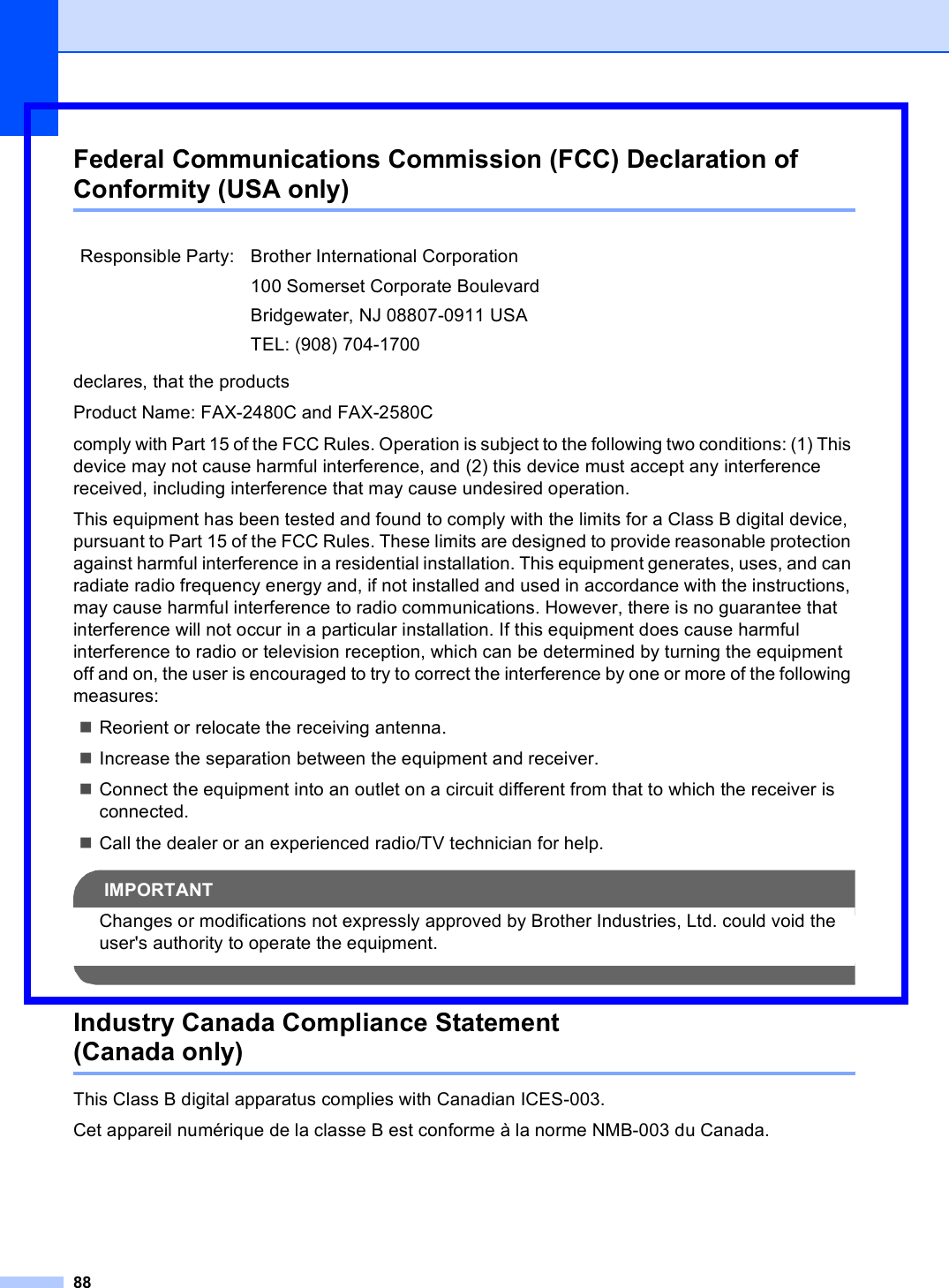 88Federal Communications Commission (FCC) Declaration of Conformity (USA only) Adeclares, that the productsProduct Name: FAX-2480C and FAX-2580Ccomply with Part 15 of the FCC Rules. Operation is subject to the following two conditions: (1) This device may not cause harmful interference, and (2) this device must accept any interference received, including interference that may cause undesired operation.This equipment has been tested and found to comply with the limits for a Class B digital device, pursuant to Part 15 of the FCC Rules. These limits are designed to provide reasonable protection against harmful interference in a residential installation. This equipment generates, uses, and can radiate radio frequency energy and, if not installed and used in accordance with the instructions, may cause harmful interference to radio communications. However, there is no guarantee that interference will not occur in a particular installation. If this equipment does cause harmful interference to radio or television reception, which can be determined by turning the equipment off and on, the user is encouraged to try to correct the interference by one or more of the following measures: Reorient or relocate the receiving antenna.Increase the separation between the equipment and receiver. Connect the equipment into an outlet on a circuit different from that to which the receiver is connected. Call the dealer or an experienced radio/TV technician for help. IMPORTANTChanges or modifications not expressly approved by Brother Industries, Ltd. could void the user&apos;s authority to operate the equipment. Industry Canada Compliance Statement (Canada only) AThis Class B digital apparatus complies with Canadian ICES-003. Cet appareil numérique de la classe B est conforme à la norme NMB-003 du Canada.Responsible Party: Brother International Corporation100 Somerset Corporate BoulevardBridgewater, NJ 08807-0911 USATEL: (908) 704-1700