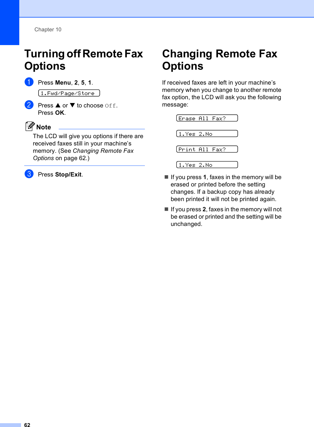 Chapter 1062Turning off Remote Fax Options 10aPress Menu, 2, 5, 1. 1.Fwd/Page/StorebPress a or b to choose Off.Press OK.NoteThe LCD will give you options if there are received faxes still in your machine’s memory. (See Changing Remote Fax Options on page 62.) cPress Stop/Exit.Changing Remote Fax Options 10If received faxes are left in your machine’s memory when you change to another remote fax option, the LCD will ask you the following message: Erase All Fax? 1.Yes 2.No Print All Fax? 1.Yes 2.NoIf you press 1, faxes in the memory will be erased or printed before the setting changes. If a backup copy has already been printed it will not be printed again.If you press 2, faxes in the memory will not be erased or printed and the setting will be unchanged.