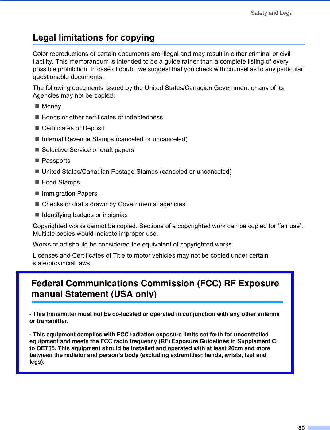 Safety and Legal89Legal limitations for copying AColor reproductions of certain documents are illegal and may result in either criminal or civil liability. This memorandum is intended to be a guide rather than a complete listing of every possible prohibition. In case of doubt, we suggest that you check with counsel as to any particular questionable documents.The following documents issued by the United States/Canadian Government or any of its Agencies may not be copied:MoneyBonds or other certificates of indebtednessCertificates of DepositInternal Revenue Stamps (canceled or uncanceled)Selective Service or draft papersPassportsUnited States/Canadian Postage Stamps (canceled or uncanceled)Food StampsImmigration PapersChecks or drafts drawn by Governmental agenciesIdentifying badges or insigniasCopyrighted works cannot be copied. Sections of a copyrighted work can be copied for ‘fair use’. Multiple copies would indicate improper use.Works of art should be considered the equivalent of copyrighted works.Licenses and Certificates of Title to motor vehicles may not be copied under certain state/provincial laws.Federal Communications Commission (FCC) RF Exposure manual Statement (USA only)- This transmitter must not be co-located or operated in conjunction with any other antenna or transmitter.- This equipment complies with FCC radiation exposure limits set forth for uncontrolled equipment and meets the FCC radio frequency (RF) Exposure Guidelines in Supplement C to OET65. This equipment should be installed and operated with at least 20cm and more between the radiator and person’s body (excluding extremities: hands, wrists, feet and legs).