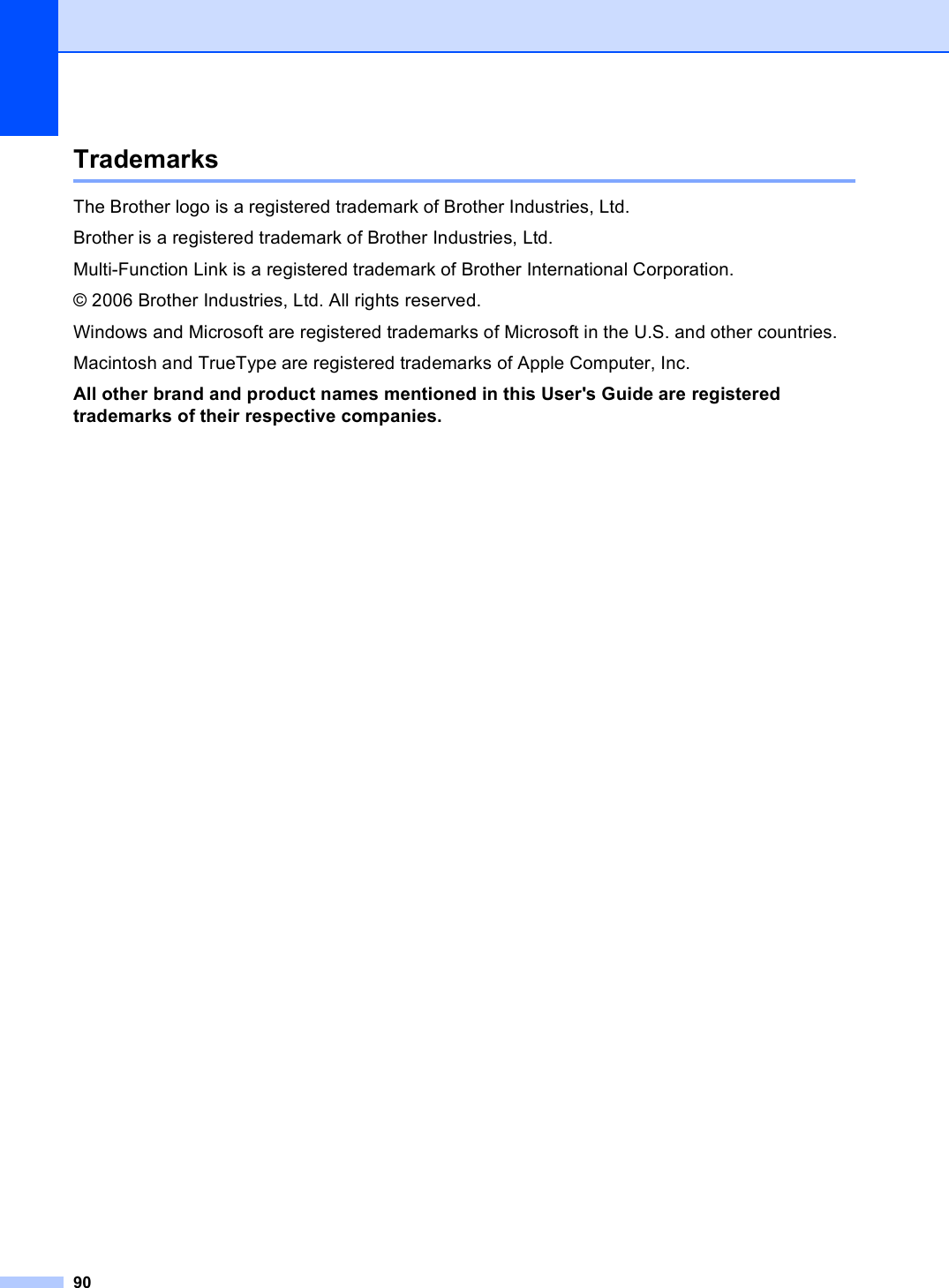 90Trademarks AThe Brother logo is a registered trademark of Brother Industries, Ltd.Brother is a registered trademark of Brother Industries, Ltd.Multi-Function Link is a registered trademark of Brother International Corporation.© 2006 Brother Industries, Ltd. All rights reserved.Windows and Microsoft are registered trademarks of Microsoft in the U.S. and other countries.Macintosh and TrueType are registered trademarks of Apple Computer, Inc.All other brand and product names mentioned in this User&apos;s Guide are registered trademarks of their respective companies.
