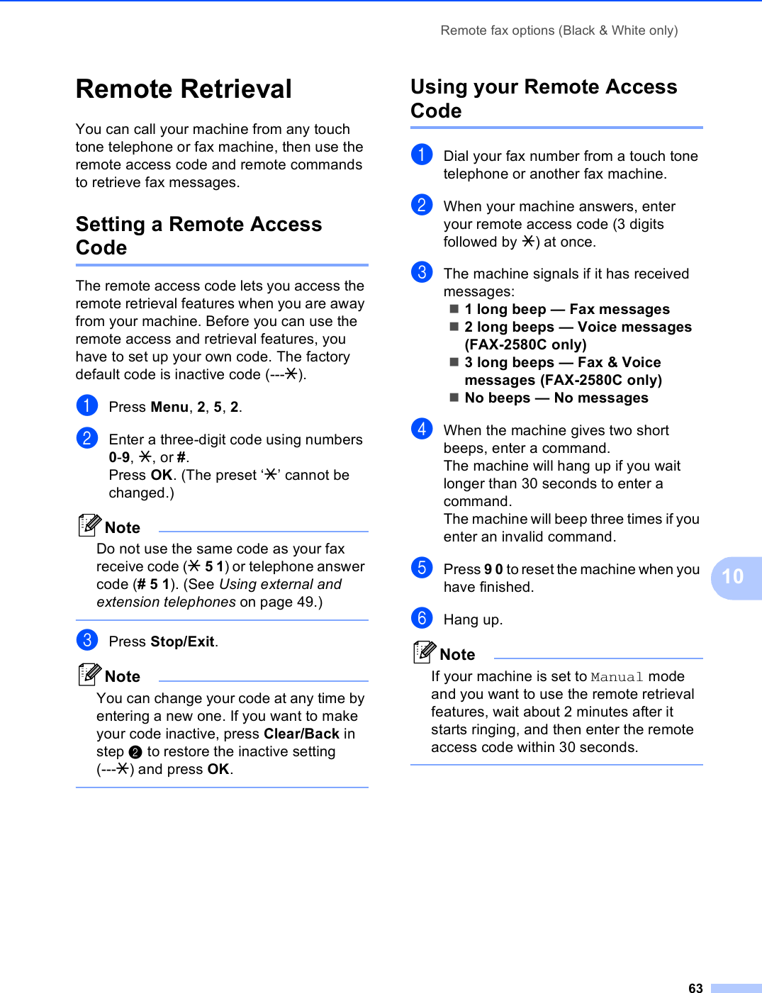 Remote fax options (Black &amp; White only)6310Remote Retrieval 10You can call your machine from any touch tone telephone or fax machine, then use the remote access code and remote commands to retrieve fax messages.Setting a Remote Access Code 10The remote access code lets you access the remote retrieval features when you are away from your machine. Before you can use the remote access and retrieval features, you have to set up your own code. The factory default code is inactive code (---l).aPress Menu, 2, 5, 2.bEnter a three-digit code using numbers 0-9, l, or #.Press OK. (The preset ‘l’ cannot be changed.)NoteDo not use the same code as your fax receive code (l 5 1) or telephone answer code (# 5 1). (See Using external and extension telephones on page 49.) cPress Stop/Exit.NoteYou can change your code at any time by entering a new one. If you want to make your code inactive, press Clear/Back in step b to restore the inactive setting (---l) and press OK. Using your Remote Access Code 10aDial your fax number from a touch tone telephone or another fax machine.bWhen your machine answers, enter your remote access code (3 digits followed by l) at once.cThe machine signals if it has received messages:1 long beep — Fax messages2 long beeps — Voice messages (FAX-2580C only)3 long beeps — Fax &amp; Voice messages (FAX-2580C only)No beeps — No messagesdWhen the machine gives two short beeps, enter a command.The machine will hang up if you wait longer than 30 seconds to enter a command. The machine will beep three times if you enter an invalid command.ePress 9 0 to reset the machine when you have finished.fHang up.NoteIf your machine is set to Manual mode and you want to use the remote retrieval features, wait about 2 minutes after it starts ringing, and then enter the remote access code within 30 seconds. 