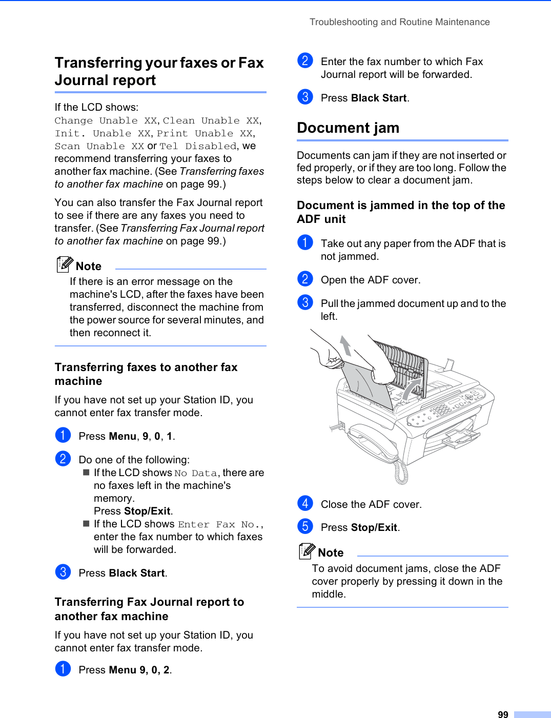 Troubleshooting and Routine Maintenance99Transferring your faxes or Fax Journal report BIf the LCD shows: Change Unable XX, Clean Unable XX, Init. Unable XX, Print Unable XX, Scan Unable XX or Tel Disabled, we recommend transferring your faxes to another fax machine. (See Transferring faxes to another fax machine on page 99.) You can also transfer the Fax Journal report to see if there are any faxes you need to transfer. (See Transferring Fax Journal report to another fax machine on page 99.)NoteIf there is an error message on the machine&apos;s LCD, after the faxes have been transferred, disconnect the machine from the power source for several minutes, and then reconnect it. Transferring faxes to another fax machine BIf you have not set up your Station ID, you cannot enter fax transfer mode.aPress Menu, 9, 0, 1.bDo one of the following:If the LCD shows No Data, there are no faxes left in the machine&apos;s memory.Press Stop/Exit.If the LCD shows Enter Fax No., enter the fax number to which faxes will be forwarded. cPress Black Start.Transferring Fax Journal report to another fax machine BIf you have not set up your Station ID, you cannot enter fax transfer mode.aPress Menu 9, 0, 2.bEnter the fax number to which Fax Journal report will be forwarded.cPress Black Start.Document jam BDocuments can jam if they are not inserted or fed properly, or if they are too long. Follow the steps below to clear a document jam.Document is jammed in the top of the ADF unit BaTake out any paper from the ADF that is not jammed.bOpen the ADF cover.cPull the jammed document up and to the left. dClose the ADF cover.ePress Stop/Exit.NoteTo avoid document jams, close the ADF cover properly by pressing it down in the middle. 