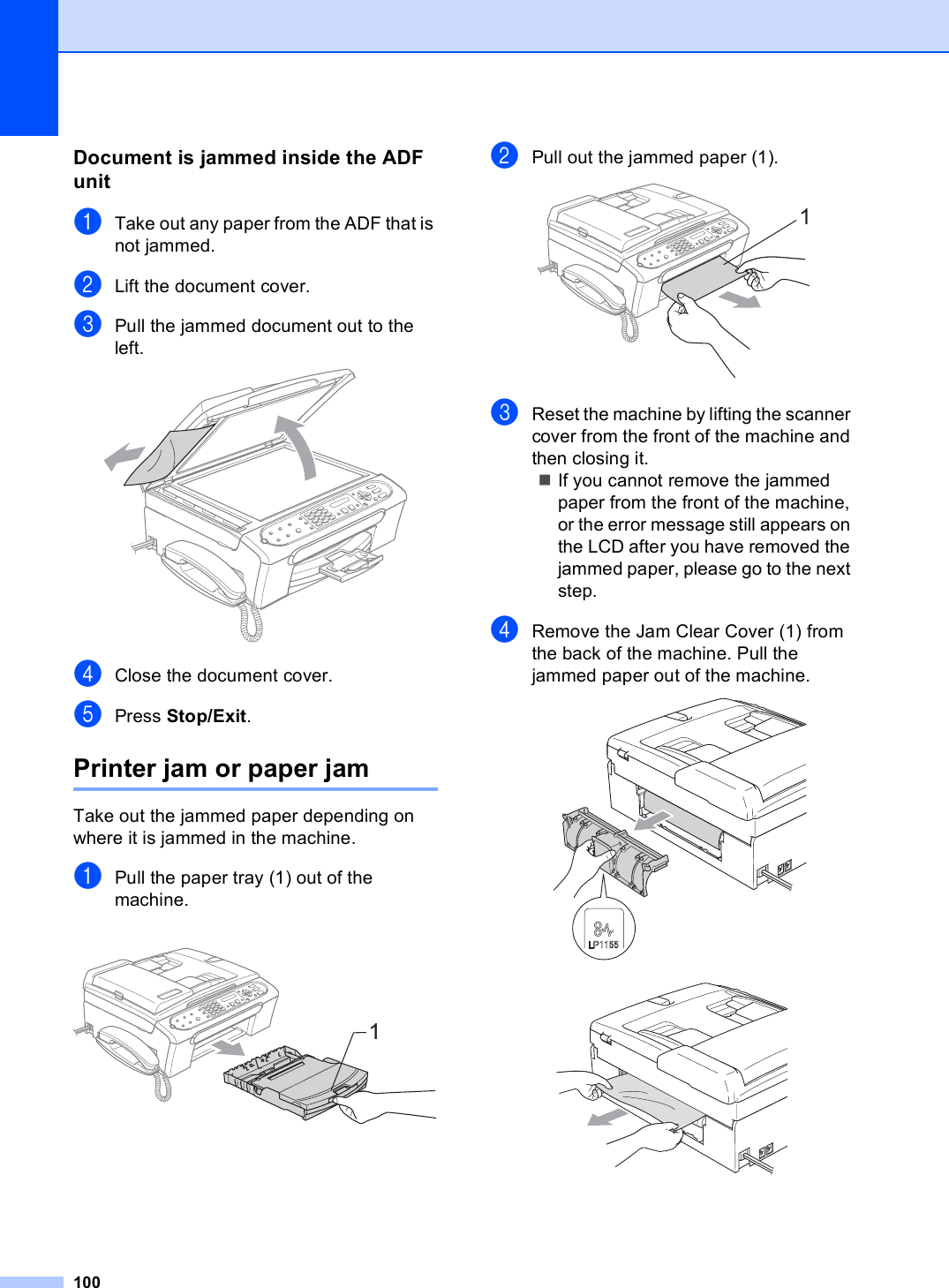 100Document is jammed inside the ADF unit BaTake out any paper from the ADF that is not jammed.bLift the document cover.cPull the jammed document out to the left. dClose the document cover.ePress Stop/Exit.Printer jam or paper jam BTake out the jammed paper depending on where it is jammed in the machine. aPull the paper tray (1) out of the machine. bPull out the jammed paper (1). cReset the machine by lifting the scanner cover from the front of the machine and then closing it.If you cannot remove the jammed paper from the front of the machine, or the error message still appears on the LCD after you have removed the jammed paper, please go to the next step.dRemove the Jam Clear Cover (1) from the back of the machine. Pull the jammed paper out of the machine.  11