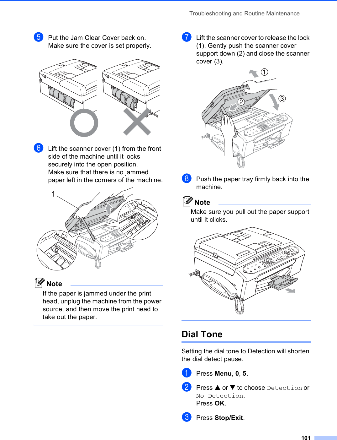 Troubleshooting and Routine Maintenance101ePut the Jam Clear Cover back on.Make sure the cover is set properly. fLift the scanner cover (1) from the front side of the machine until it locks securely into the open position.Make sure that there is no jammed paper left in the corners of the machine. NoteIf the paper is jammed under the print head, unplug the machine from the power source, and then move the print head to take out the paper. gLift the scanner cover to release the lock (1). Gently push the scanner cover support down (2) and close the scanner cover (3). hPush the paper tray firmly back into the machine.NoteMake sure you pull out the paper support until it clicks.  Dial Tone BSetting the dial tone to Detection will shorten the dial detect pause.aPress Menu, 0, 5.bPress a or b to choose Detection or No Detection.Press OK.cPress Stop/Exit.1