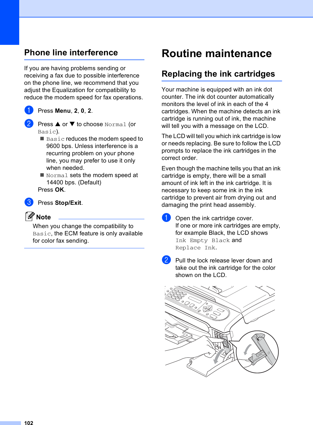 102Phone line interference BIf you are having problems sending or receiving a fax due to possible interference on the phone line, we recommend that you adjust the Equalization for compatibility to reduce the modem speed for fax operations.aPress Menu, 2, 0, 2.bPress a or b to choose Normal (or Basic).Basic reduces the modem speed to 9600 bps. Unless interference is a recurring problem on your phone line, you may prefer to use it only when needed.Normal sets the modem speed at 14400 bps. (Default)Press OK.cPress Stop/Exit.NoteWhen you change the compatibility to Basic, the ECM feature is only available for color fax sending. Routine maintenance BReplacing the ink cartridges BYour machine is equipped with an ink dot counter. The ink dot counter automatically monitors the level of ink in each of the 4 cartridges. When the machine detects an ink cartridge is running out of ink, the machine will tell you with a message on the LCD.The LCD will tell you which ink cartridge is low or needs replacing. Be sure to follow the LCD prompts to replace the ink cartridges in the correct order.Even though the machine tells you that an ink cartridge is empty, there will be a small amount of ink left in the ink cartridge. It is necessary to keep some ink in the ink cartridge to prevent air from drying out and damaging the print head assembly.aOpen the ink cartridge cover.If one or more ink cartridges are empty, for example Black, the LCD shows Ink Empty Black and Replace Ink.bPull the lock release lever down and take out the ink cartridge for the color shown on the LCD. 