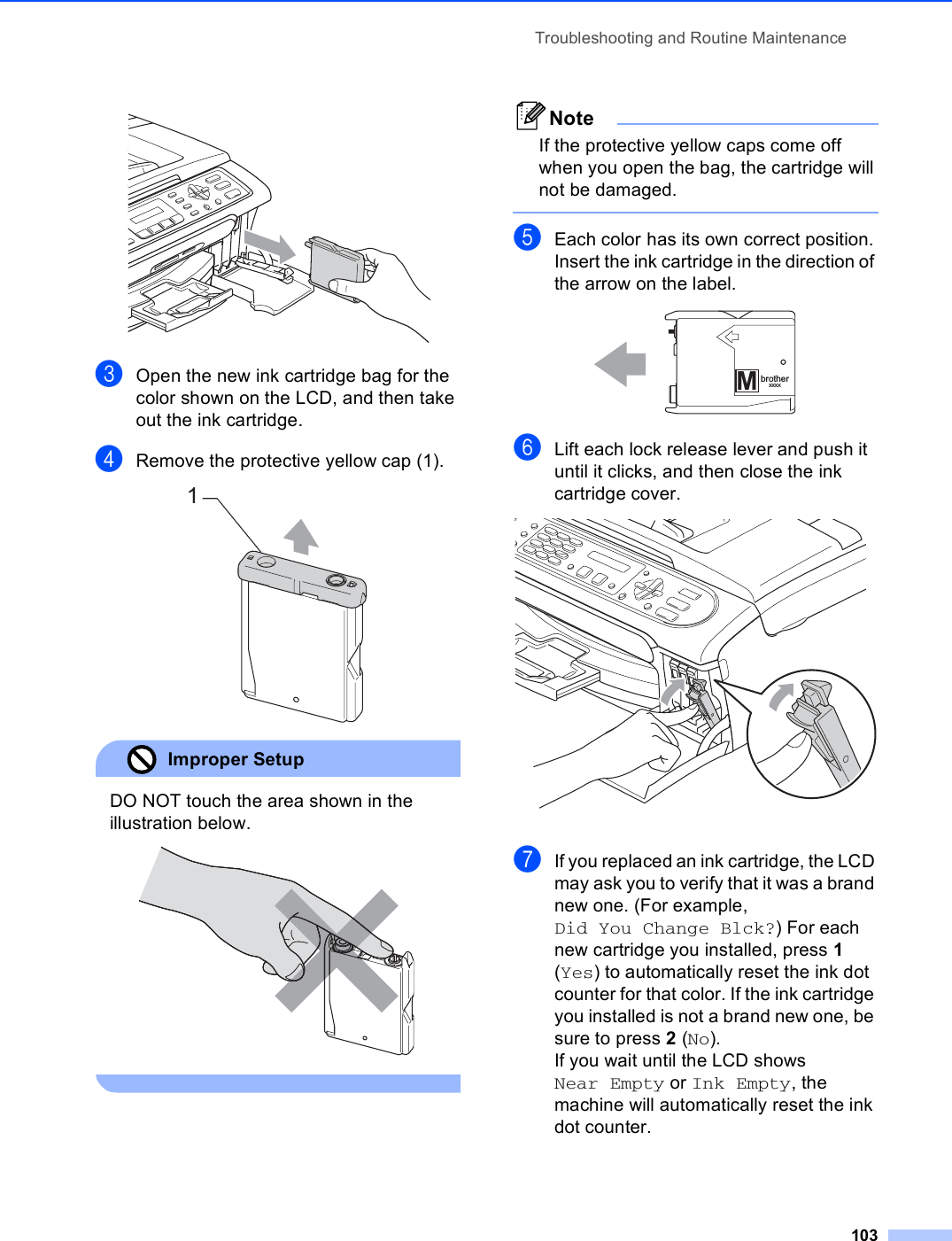 Troubleshooting and Routine Maintenance103 cOpen the new ink cartridge bag for the color shown on the LCD, and then take out the ink cartridge.dRemove the protective yellow cap (1). Improper Setup DO NOT touch the area shown in the illustration below.  NoteIf the protective yellow caps come off when you open the bag, the cartridge will not be damaged. eEach color has its own correct position. Insert the ink cartridge in the direction of the arrow on the label. fLift each lock release lever and push it until it clicks, and then close the ink cartridge cover. gIf you replaced an ink cartridge, the LCD may ask you to verify that it was a brand new one. (For example, Did You Change Blck?) For each new cartridge you installed, press 1 (Yes) to automatically reset the ink dot counter for that color. If the ink cartridge you installed is not a brand new one, be sure to press 2 (No).If you wait until the LCD shows Near Empty or Ink Empty, the machine will automatically reset the ink dot counter.1MbrotherXXXX