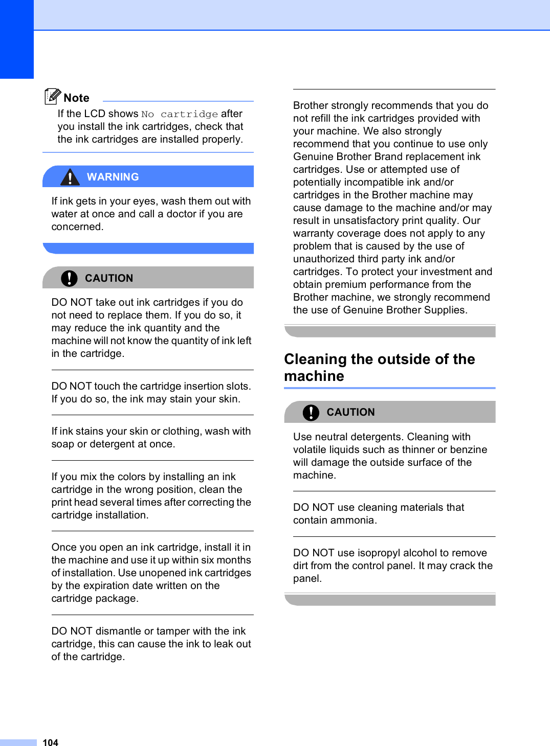 104NoteIf the LCD shows No cartridge after you install the ink cartridges, check that the ink cartridges are installed properly. WARNING If ink gets in your eyes, wash them out with water at once and call a doctor if you are concerned. CAUTION DO NOT take out ink cartridges if you do not need to replace them. If you do so, it may reduce the ink quantity and the machine will not know the quantity of ink left in the cartridge.  DO NOT touch the cartridge insertion slots. If you do so, the ink may stain your skin.  If ink stains your skin or clothing, wash with soap or detergent at once.   If you mix the colors by installing an ink cartridge in the wrong position, clean the print head several times after correcting the cartridge installation.  Once you open an ink cartridge, install it in the machine and use it up within six months of installation. Use unopened ink cartridges by the expiration date written on the cartridge package.  DO NOT dismantle or tamper with the ink cartridge, this can cause the ink to leak out of the cartridge.  Brother strongly recommends that you do not refill the ink cartridges provided with your machine. We also strongly recommend that you continue to use only Genuine Brother Brand replacement ink cartridges. Use or attempted use of potentially incompatible ink and/or cartridges in the Brother machine may cause damage to the machine and/or may result in unsatisfactory print quality. Our warranty coverage does not apply to any problem that is caused by the use of unauthorized third party ink and/or cartridges. To protect your investment and obtain premium performance from the Brother machine, we strongly recommend the use of Genuine Brother Supplies. Cleaning the outside of the machine BCAUTION Use neutral detergents. Cleaning with volatile liquids such as thinner or benzine will damage the outside surface of the machine.  DO NOT use cleaning materials that contain ammonia.  DO NOT use isopropyl alcohol to remove dirt from the control panel. It may crack the panel. 