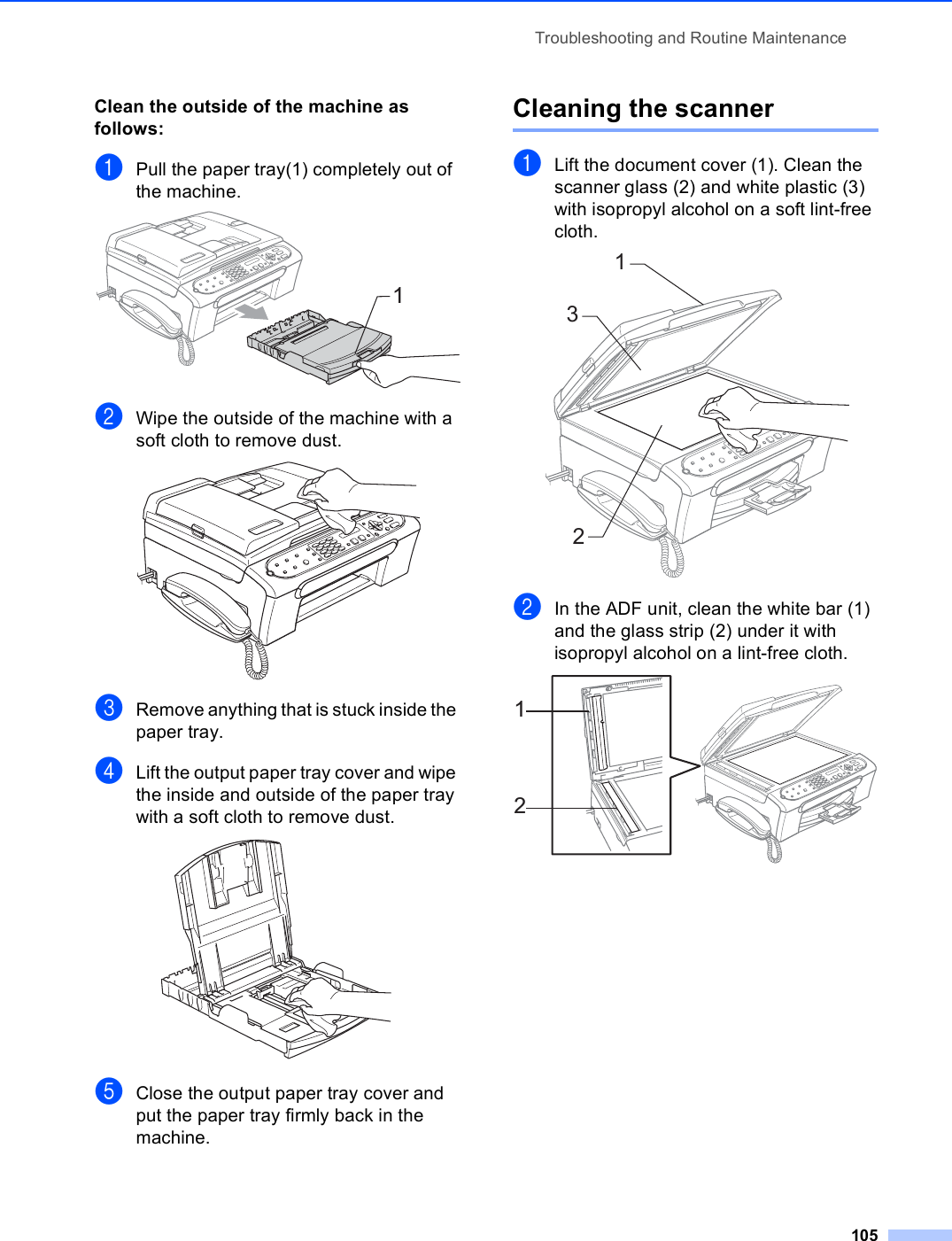 Troubleshooting and Routine Maintenance105Clean the outside of the machine as follows: BaPull the paper tray(1) completely out of the machine. bWipe the outside of the machine with a soft cloth to remove dust. cRemove anything that is stuck inside the paper tray.dLift the output paper tray cover and wipe the inside and outside of the paper tray with a soft cloth to remove dust. eClose the output paper tray cover and put the paper tray firmly back in the machine.Cleaning the scanner BaLift the document cover (1). Clean the scanner glass (2) and white plastic (3) with isopropyl alcohol on a soft lint-free cloth. bIn the ADF unit, clean the white bar (1) and the glass strip (2) under it with isopropyl alcohol on a lint-free cloth. 113212