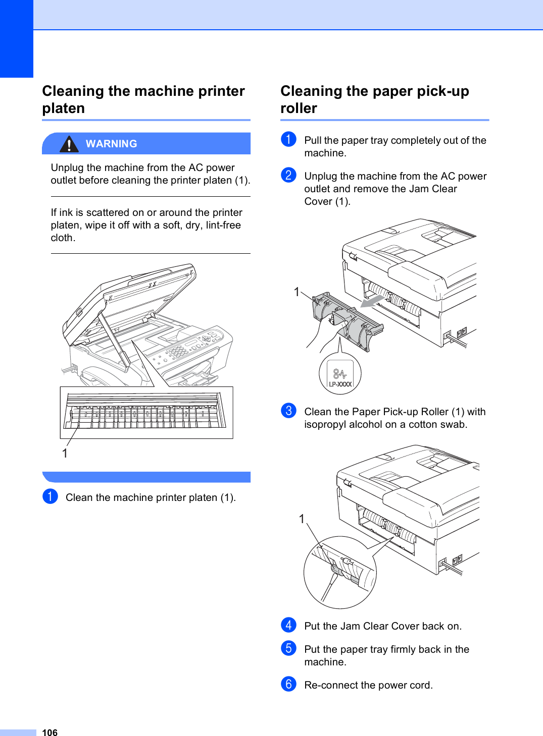 106Cleaning the machine printer platen BWARNING Unplug the machine from the AC power outlet before cleaning the printer platen (1).  If ink is scattered on or around the printer platen, wipe it off with a soft, dry, lint-free cloth.    aClean the machine printer platen (1).Cleaning the paper pick-up roller BaPull the paper tray completely out of the machine.bUnplug the machine from the AC power outlet and remove the Jam Clear Cover (1). cClean the Paper Pick-up Roller (1) with isopropyl alcohol on a cotton swab. dPut the Jam Clear Cover back on.ePut the paper tray firmly back in the machine.fRe-connect the power cord.111