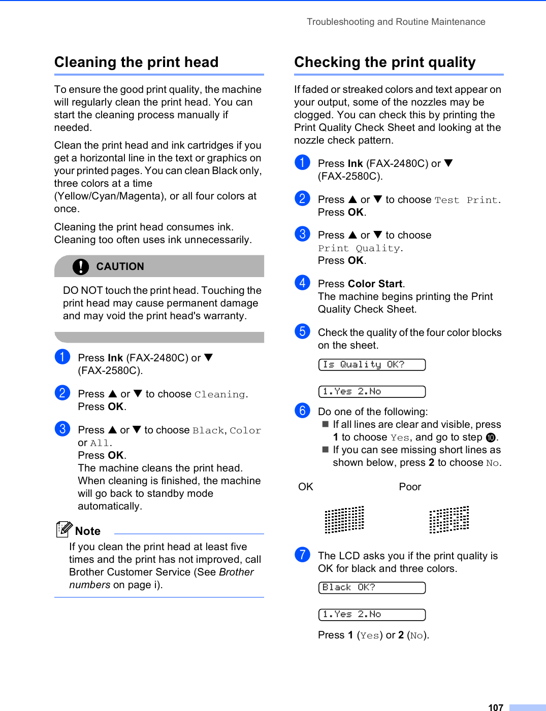 Troubleshooting and Routine Maintenance107Cleaning the print head BTo ensure the good print quality, the machine will regularly clean the print head. You can start the cleaning process manually if needed.Clean the print head and ink cartridges if you get a horizontal line in the text or graphics on your printed pages. You can clean Black only, three colors at a time (Yellow/Cyan/Magenta), or all four colors at once.Cleaning the print head consumes ink. Cleaning too often uses ink unnecessarily.CAUTION DO NOT touch the print head. Touching the print head may cause permanent damage and may void the print head&apos;s warranty. aPress Ink (FAX-2480C) or b (FAX-2580C).bPress a or b to choose Cleaning.Press OK.cPress a or b to choose Black, Color or All.Press OK.The machine cleans the print head. When cleaning is finished, the machine will go back to standby mode automatically.NoteIf you clean the print head at least five times and the print has not improved, call Brother Customer Service (See Brother numbers on page i). Checking the print quality BIf faded or streaked colors and text appear on your output, some of the nozzles may be clogged. You can check this by printing the Print Quality Check Sheet and looking at the nozzle check pattern.aPress Ink (FAX-2480C) or b (FAX-2580C).bPress a or b to choose Test Print.Press OK.cPress a or b to choose Print Quality.Press OK.dPress Color Start.The machine begins printing the Print Quality Check Sheet.eCheck the quality of the four color blocks on the sheet. Is Quality OK? 1.Yes 2.NofDo one of the following:If all lines are clear and visible, press 1 to choose Yes, and go to step j.If you can see missing short lines as shown below, press 2 to choose No.gThe LCD asks you if the print quality is OK for black and three colors. Black OK? 1.Yes 2.NoPress 1 (Yes) or 2 (No).OK Poor   