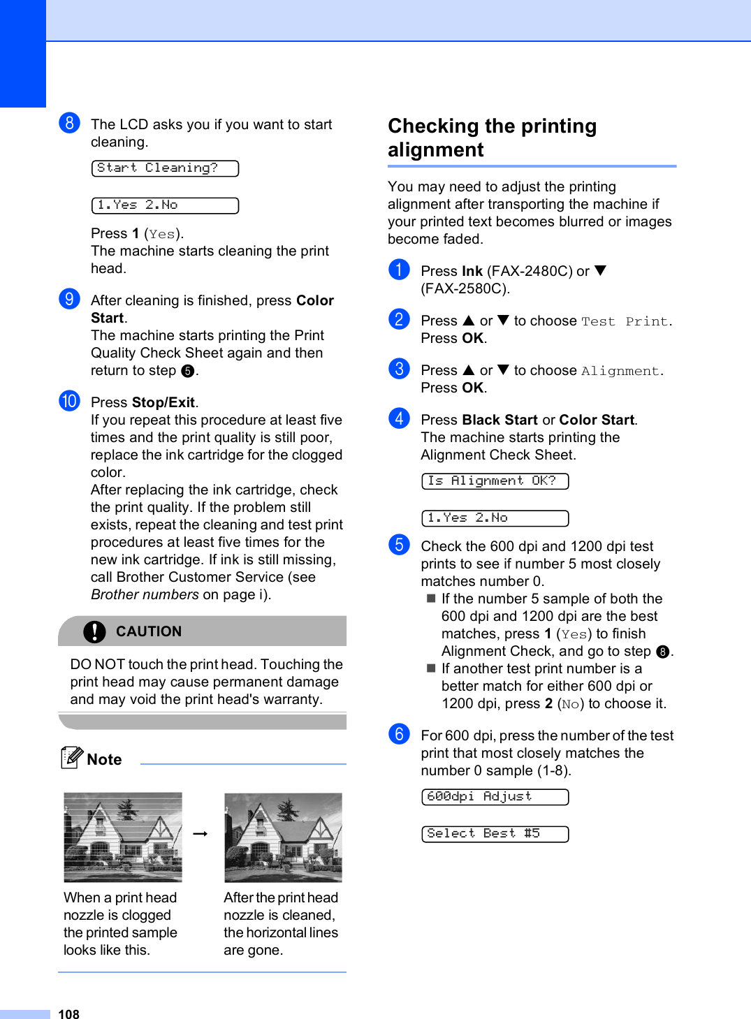 108hThe LCD asks you if you want to start cleaning. Start Cleaning? 1.Yes 2.NoPress 1 (Yes).The machine starts cleaning the print head.iAfter cleaning is finished, press Color Start.The machine starts printing the Print Quality Check Sheet again and then return to step e. jPress Stop/Exit.If you repeat this procedure at least five times and the print quality is still poor, replace the ink cartridge for the clogged color. After replacing the ink cartridge, check the print quality. If the problem still exists, repeat the cleaning and test print procedures at least five times for the new ink cartridge. If ink is still missing, call Brother Customer Service (see Brother numbers on page i).CAUTION DO NOT touch the print head. Touching the print head may cause permanent damage and may void the print head&apos;s warranty. Note Checking the printing alignment BYou may need to adjust the printing alignment after transporting the machine if your printed text becomes blurred or images become faded.aPress Ink (FAX-2480C) or b (FAX-2580C).bPress a or b to choose Test Print.Press OK.cPress a or b to choose Alignment.Press OK.dPress Black Start or Color Start.The machine starts printing the Alignment Check Sheet. Is Alignment OK? 1.Yes 2.NoeCheck the 600 dpi and 1200 dpi test prints to see if number 5 most closely matches number 0. If the number 5 sample of both the 600 dpi and 1200 dpi are the best matches, press 1 (Yes) to finish Alignment Check, and go to step h.If another test print number is a better match for either 600 dpi or 1200 dpi, press 2 (No) to choose it.fFor 600 dpi, press the number of the test print that most closely matches the number 0 sample (1-8). 600dpi Adjust Select Best #5 i When a print head nozzle is clogged the printed sample looks like this.After the print head nozzle is cleaned, the horizontal lines are gone.