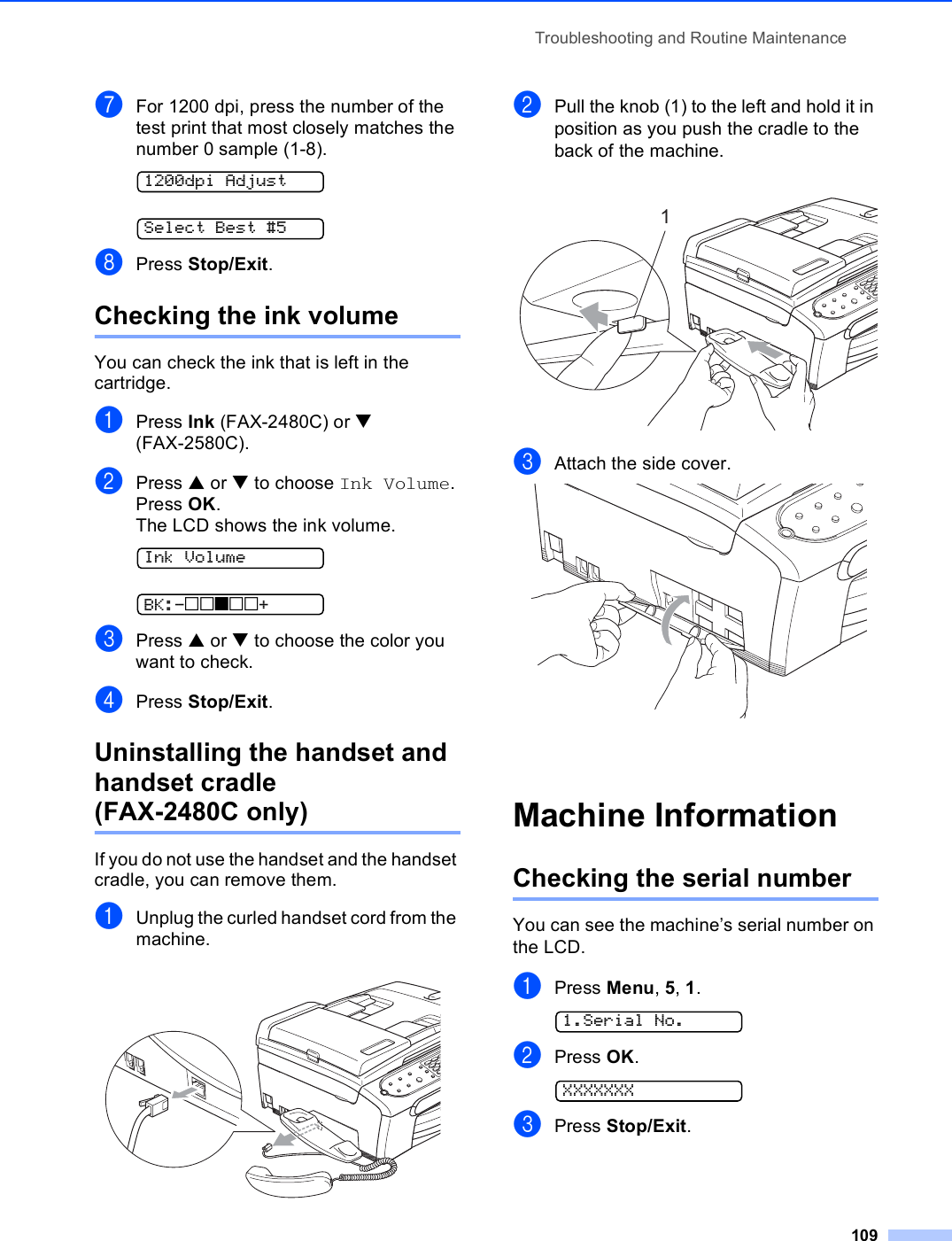 Troubleshooting and Routine Maintenance109gFor 1200 dpi, press the number of the test print that most closely matches the number 0 sample (1-8). 1200dpi Adjust Select Best #5hPress Stop/Exit.Checking the ink volume BYou can check the ink that is left in the cartridge.aPress Ink (FAX-2480C) or b (FAX-2580C).bPress a or b to choose Ink Volume.Press OK.The LCD shows the ink volume. Ink Volume BK:-nnonn+cPress a or b to choose the color you want to check.dPress Stop/Exit.Uninstalling the handset and handset cradle (FAX-2480C only) BIf you do not use the handset and the handset cradle, you can remove them.aUnplug the curled handset cord from the machine. bPull the knob (1) to the left and hold it in position as you push the cradle to the back of the machine. cAttach the side cover. Machine Information BChecking the serial number BYou can see the machine’s serial number on the LCD.aPress Menu, 5, 1. 1.Serial No.bPress OK. XXXXXXXcPress Stop/Exit.1