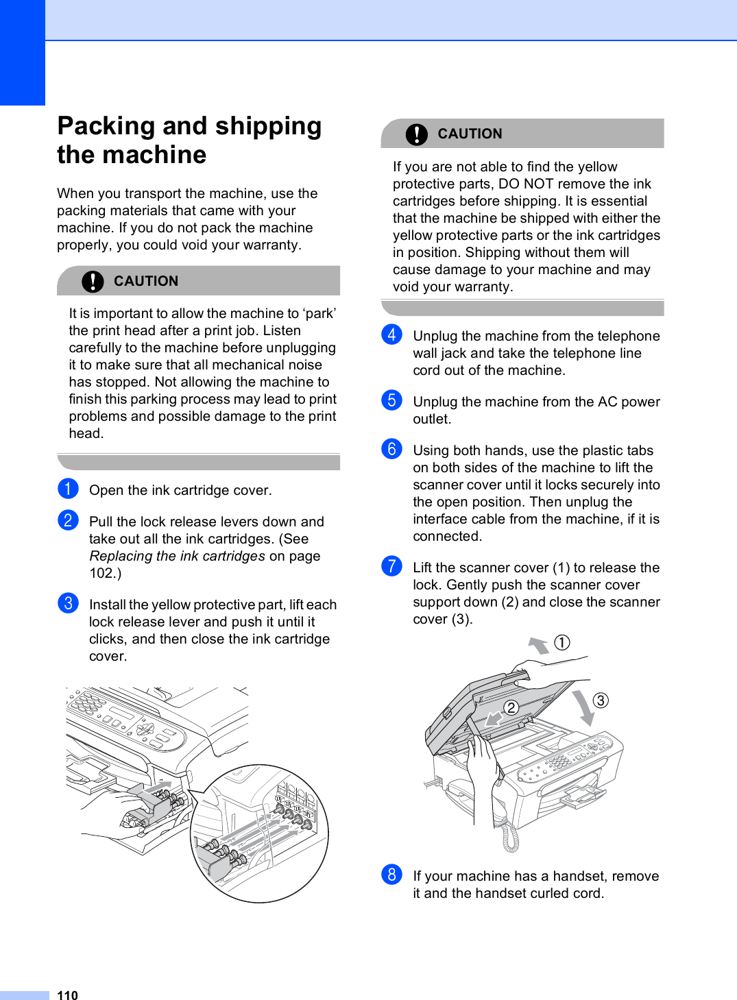 110Packing and shipping the machine BWhen you transport the machine, use the packing materials that came with your machine. If you do not pack the machine properly, you could void your warranty.CAUTION It is important to allow the machine to ‘park’ the print head after a print job. Listen carefully to the machine before unplugging it to make sure that all mechanical noise has stopped. Not allowing the machine to finish this parking process may lead to print problems and possible damage to the print head. aOpen the ink cartridge cover.bPull the lock release levers down and take out all the ink cartridges. (See Replacing the ink cartridges on page 102.)cInstall the yellow protective part, lift each lock release lever and push it until it clicks, and then close the ink cartridge cover. CAUTION If you are not able to find the yellow protective parts, DO NOT remove the ink cartridges before shipping. It is essential that the machine be shipped with either the yellow protective parts or the ink cartridges in position. Shipping without them will cause damage to your machine and may void your warranty. dUnplug the machine from the telephone wall jack and take the telephone line cord out of the machine.eUnplug the machine from the AC power outlet.fUsing both hands, use the plastic tabs on both sides of the machine to lift the scanner cover until it locks securely into the open position. Then unplug the interface cable from the machine, if it is connected.gLift the scanner cover (1) to release the lock. Gently push the scanner cover support down (2) and close the scanner cover (3). hIf your machine has a handset, remove it and the handset curled cord.