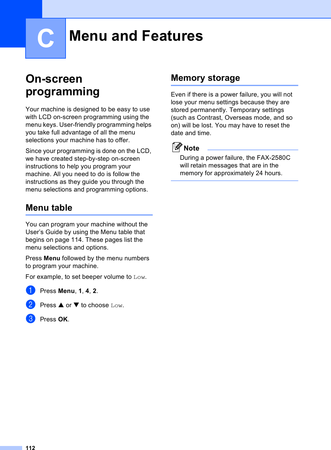 112COn-screen programming CYour machine is designed to be easy to use with LCD on-screen programming using the menu keys. User-friendly programming helps you take full advantage of all the menu selections your machine has to offer.Since your programming is done on the LCD, we have created step-by-step on-screen instructions to help you program your machine. All you need to do is follow the instructions as they guide you through the menu selections and programming options.Menu table CYou can program your machine without the User’s Guide by using the Menu table that begins on page 114. These pages list the menu selections and options.Press Menu followed by the menu numbers to program your machine. For example, to set beeper volume to Low.aPress Menu, 1, 4, 2.bPress a or b to choose Low.cPress OK.Memory storage CEven if there is a power failure, you will not lose your menu settings because they are stored permanently. Temporary settings (such as Contrast, Overseas mode, and so on) will be lost. You may have to reset the date and time.NoteDuring a power failure, the FAX-2580C will retain messages that are in the memory for approximately 24 hours. Menu and Features C