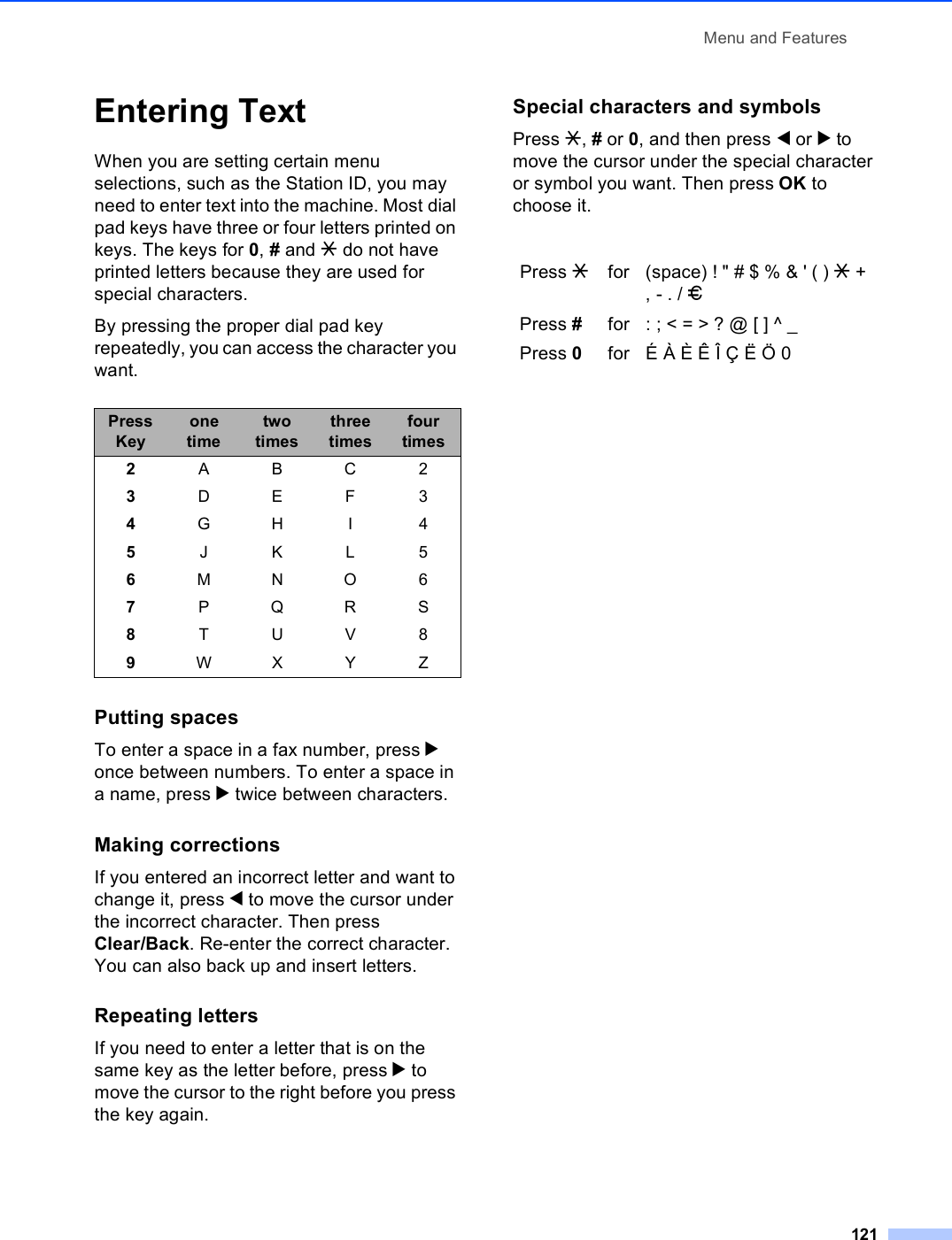 Menu and Features121Entering Text CWhen you are setting certain menu selections, such as the Station ID, you may need to enter text into the machine. Most dial pad keys have three or four letters printed on keys. The keys for 0, # and l do not have printed letters because they are used for special characters.By pressing the proper dial pad key repeatedly, you can access the character you want.Putting spacesTo enter a space in a fax number, press c once between numbers. To enter a space in a name, press c twice between characters.Making correctionsIf you entered an incorrect letter and want to change it, press d to move the cursor under the incorrect character. Then press Clear/Back. Re-enter the correct character. You can also back up and insert letters.Repeating lettersIf you need to enter a letter that is on the same key as the letter before, press c to move the cursor to the right before you press the key again.Special characters and symbols Press l, # or 0, and then press d or c to move the cursor under the special character or symbol you want. Then press OK to choose it.Press Keyone timetwo timesthree timesfour times2ABC23DEF34GH I 45JKL56MNO67PQRS8TUV89WX Y ZPress lfor (space) ! &quot; # $ % &amp; &apos; ( ) l + , - . / mPress #for : ; &lt; = &gt; ? @ [ ] ^ _Press 0for É À È Ê Î Ç Ë Ö 0