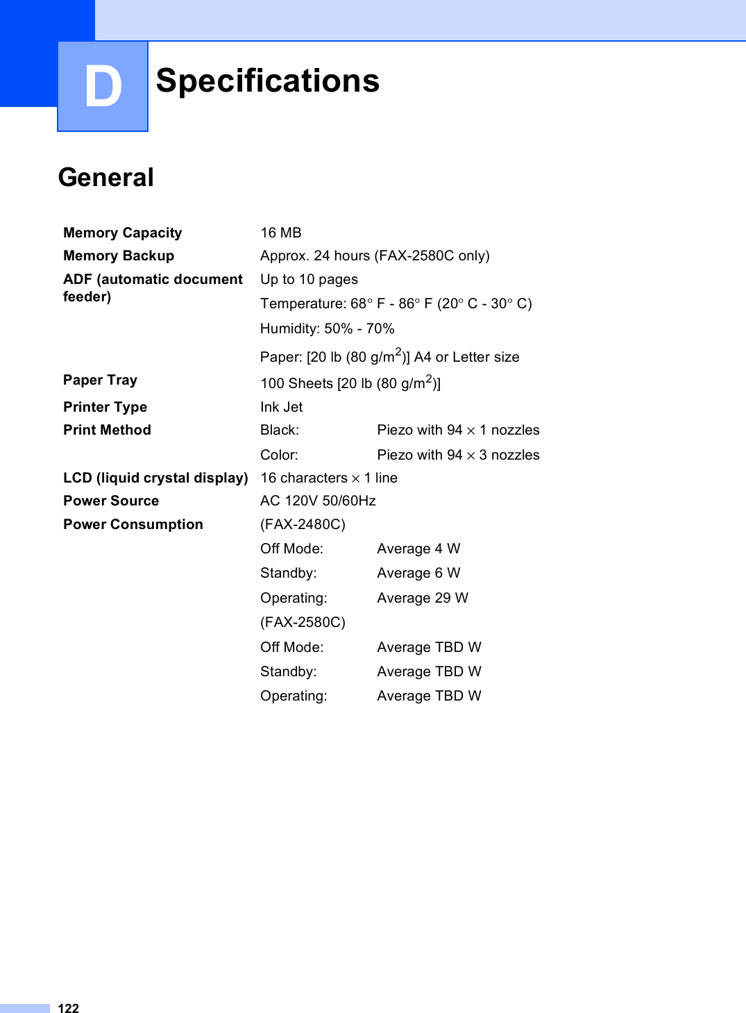 122DGeneral DSpecifications DMemory Capacity 16 MB Memory Backup Approx. 24 hours (FAX-2580C only) ADF (automatic document feeder) Up to 10 pagesTemperature: 68°F - 86°F (20°C - 30°C)Humidity: 50% - 70%Paper: [20 lb (80 g/m2)] A4 or Letter sizePaper Tray 100 Sheets [20 lb (80 g/m2)]Printer Type Ink JetPrint Method Black:Color:Piezo with 94 × 1 nozzlesPiezo with 94 × 3 nozzlesLCD (liquid crystal display) 16 characters × 1 linePower Source AC 120V 50/60HzPower Consumption (FAX-2480C)Off Mode:Standby:Operating:(FAX-2580C)Off Mode:Standby:Operating:Average 4 WAverage 6 WAverage 29 WAverage TBD WAverage TBD WAverage TBD W