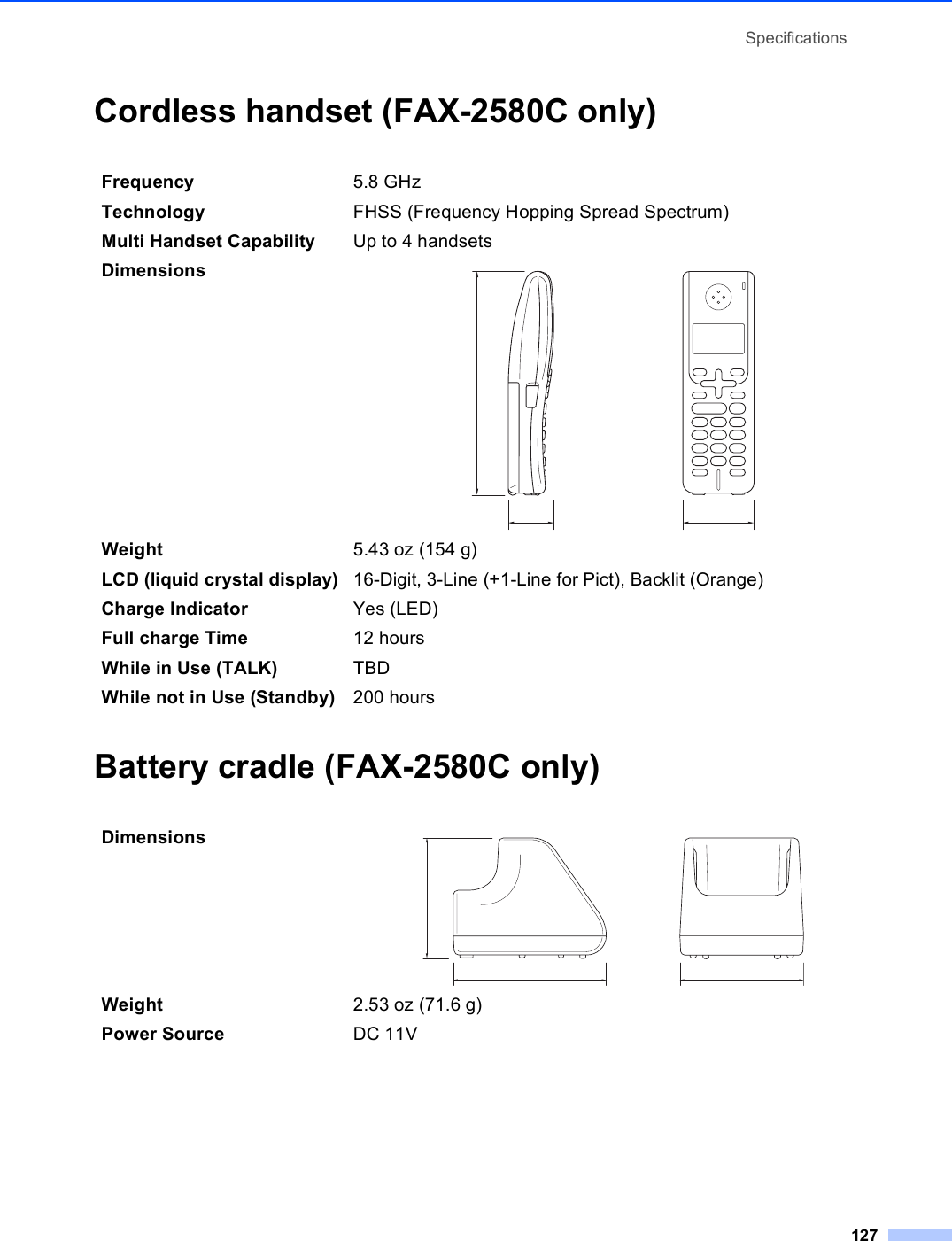 Specifications127Cordless handset (FAX-2580C only) DBattery cradle (FAX-2580C only) DFrequency 5.8 GHz Technology FHSS (Frequency Hopping Spread Spectrum)Multi Handset Capability Up to 4 handsetsDimensions  Weight 5.43 oz (154 g)LCD (liquid crystal display) 16-Digit, 3-Line (+1-Line for Pict), Backlit (Orange)Charge Indicator Yes (LED)Full charge Time 12 hoursWhile in Use (TALK) TBDWhile not in Use (Standby) 200 hoursDimensions  Weight 2.53 oz (71.6 g)Power Source DC 11V