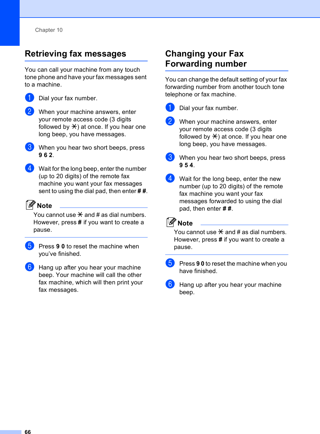 Chapter 1066Retrieving fax messages 10You can call your machine from any touch tone phone and have your fax messages sent to a machine.aDial your fax number.bWhen your machine answers, enter your remote access code (3 digits followed by l) at once. If you hear one long beep, you have messages.cWhen you hear two short beeps, press 9 6 2.dWait for the long beep, enter the number (up to 20 digits) of the remote fax machine you want your fax messages sent to using the dial pad, then enter # #.NoteYou cannot use l and # as dial numbers. However, press # if you want to create a pause. ePress 9 0 to reset the machine when you’ve finished.fHang up after you hear your machine beep. Your machine will call the other fax machine, which will then print your fax messages.Changing your Fax Forwarding number 10You can change the default setting of your fax forwarding number from another touch tone telephone or fax machine.aDial your fax number.bWhen your machine answers, enter your remote access code (3 digits followed by l) at once. If you hear one long beep, you have messages.cWhen you hear two short beeps, press 9 5 4.dWait for the long beep, enter the new number (up to 20 digits) of the remote fax machine you want your fax messages forwarded to using the dial pad, then enter # #.NoteYou cannot use l and # as dial numbers. However, press # if you want to create a pause. ePress 9 0 to reset the machine when you have finished.fHang up after you hear your machine beep.