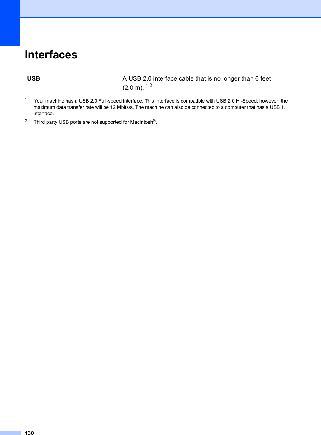 130Interfaces D1Your machine has a USB 2.0 Full-speed interface. This interface is compatible with USB 2.0 Hi-Speed; however, the maximum data transfer rate will be 12 Mbits/s. The machine can also be connected to a computer that has a USB 1.1 interface.2Third party USB ports are not supported for Macintosh®.USB A USB 2.0 interface cable that is no longer than 6 feet (2.0 m). 1 2