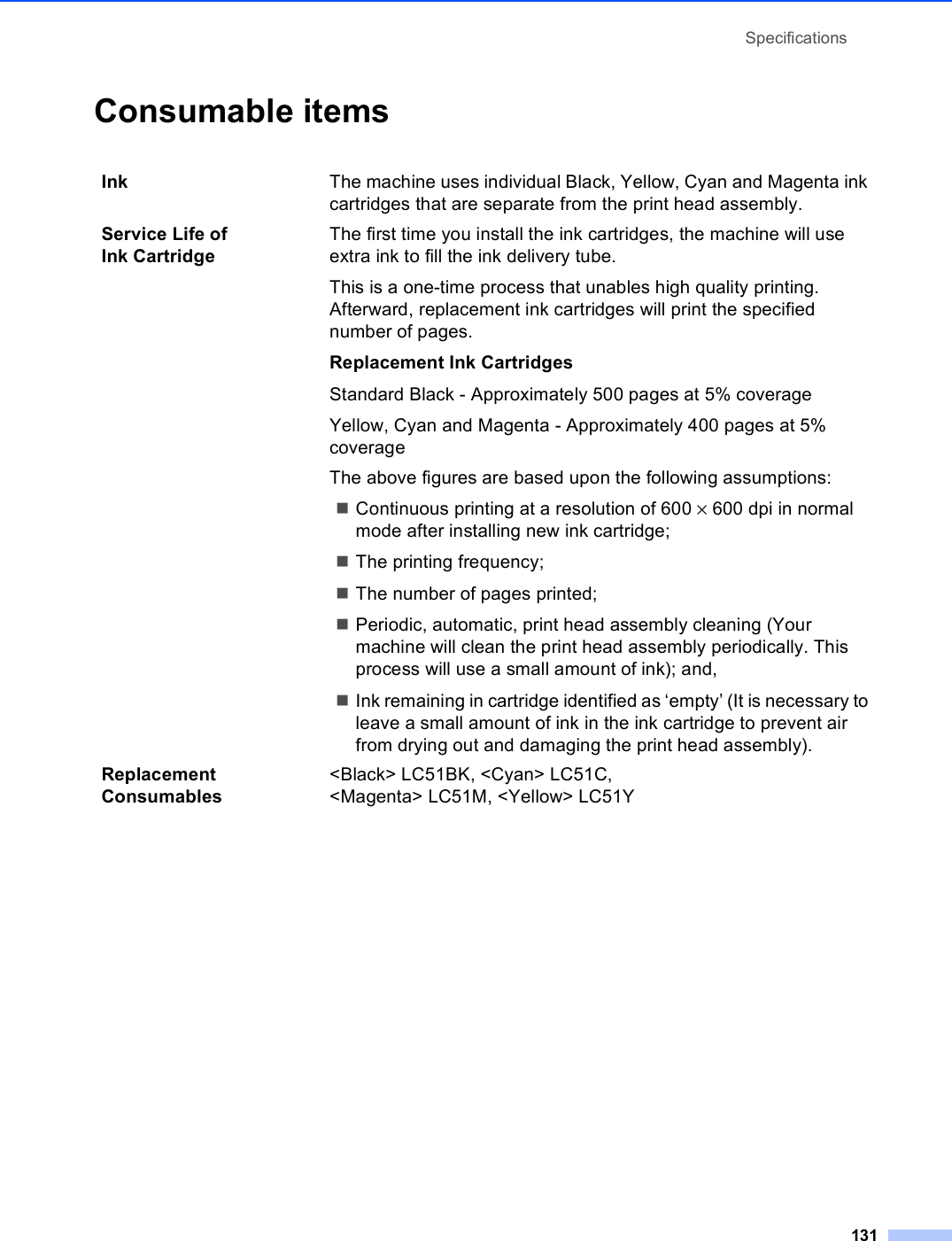 Specifications131Consumable items DInk The machine uses individual Black, Yellow, Cyan and Magenta ink cartridges that are separate from the print head assembly.Service Life of Ink CartridgeThe first time you install the ink cartridges, the machine will use extra ink to fill the ink delivery tube.This is a one-time process that unables high quality printing. Afterward, replacement ink cartridges will print the specified number of pages.Replacement Ink CartridgesStandard Black - Approximately 500 pages at 5% coverageYellow, Cyan and Magenta - Approximately 400 pages at 5% coverageThe above figures are based upon the following assumptions:Continuous printing at a resolution of 600 × 600 dpi in normal mode after installing new ink cartridge;The printing frequency;The number of pages printed;Periodic, automatic, print head assembly cleaning (Your machine will clean the print head assembly periodically. This process will use a small amount of ink); and,Ink remaining in cartridge identified as ‘empty’ (It is necessary to leave a small amount of ink in the ink cartridge to prevent air from drying out and damaging the print head assembly).Replacement Consumables&lt;Black&gt; LC51BK, &lt;Cyan&gt; LC51C, &lt;Magenta&gt; LC51M, &lt;Yellow&gt; LC51Y