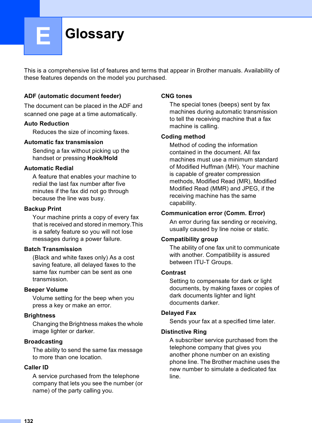 132EThis is a comprehensive list of features and terms that appear in Brother manuals. Availability of these features depends on the model you purchased.Glossary EADF (automatic document feeder)The document can be placed in the ADF and scanned one page at a time automatically.Auto ReductionReduces the size of incoming faxes.Automatic fax transmissionSending a fax without picking up thehandset or pressing Hook/HoldAutomatic RedialA feature that enables your machine to redial the last fax number after five minutes if the fax did not go through because the line was busy.Backup PrintYour machine prints a copy of every fax that is received and stored in memory.This is a safety feature so you will not lose messages during a power failure.Batch Transmission(Black and white faxes only) As a cost saving feature, all delayed faxes to the same fax number can be sent as one transmission.Beeper VolumeVolume setting for the beep when you press a key or make an error.BrightnessChanging the Brightness makes the whole image lighter or darker.BroadcastingThe ability to send the same fax message to more than one location.Caller IDA service purchased from the telephone company that lets you see the number (or name) of the party calling you.CNG tonesThe special tones (beeps) sent by fax machines during automatic transmission to tell the receiving machine that a fax machine is calling.Coding methodMethod of coding the information contained in the document. All fax machines must use a minimum standard of Modified Huffman (MH). Your machine is capable of greater compression methods, Modified Read (MR), Modified Modified Read (MMR) and JPEG, if the receiving machine has the same capability.Communication error (Comm. Error)An error during fax sending or receiving, usually caused by line noise or static.Compatibility groupThe ability of one fax unit to communicate with another. Compatibility is assured between ITU-T Groups.ContrastSetting to compensate for dark or light documents, by making faxes or copies of dark documents lighter and light documents darker.Delayed Fax Sends your fax at a specified time later.Distinctive RingA subscriber service purchased from the telephone company that gives you another phone number on an existing phone line. The Brother machine uses the new number to simulate a dedicated fax line.