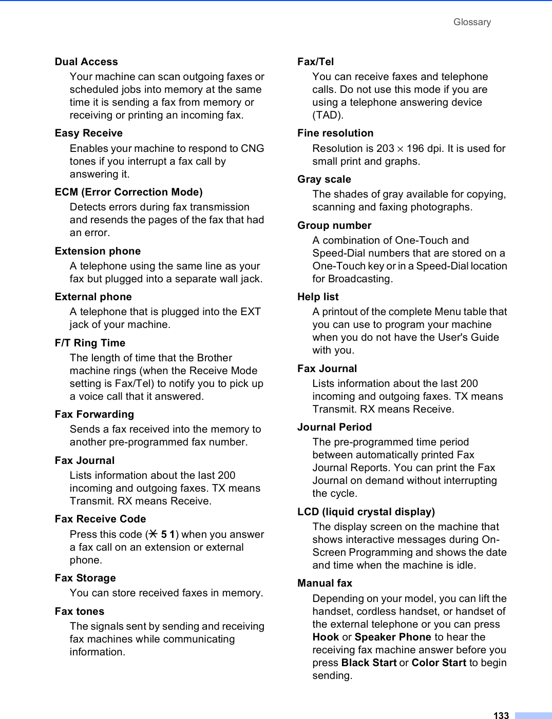 Glossary133Dual AccessYour machine can scan outgoing faxes or scheduled jobs into memory at the same time it is sending a fax from memory or receiving or printing an incoming fax.Easy ReceiveEnables your machine to respond to CNG tones if you interrupt a fax call by answering it.ECM (Error Correction Mode)Detects errors during fax transmission and resends the pages of the fax that had an error.Extension phoneA telephone using the same line as your fax but plugged into a separate wall jack.External phoneA telephone that is plugged into the EXT jack of your machine.F/T Ring TimeThe length of time that the Brother machine rings (when the Receive Mode setting is Fax/Tel) to notify you to pick up a voice call that it answered.Fax Forwarding Sends a fax received into the memory to another pre-programmed fax number.Fax JournalLists information about the last 200 incoming and outgoing faxes. TX means Transmit. RX means Receive.Fax Receive CodePress this code (l 5 1) when you answer a fax call on an extension or external phone.Fax StorageYou can store received faxes in memory.Fax tonesThe signals sent by sending and receiving fax machines while communicating information.Fax/TelYou can receive faxes and telephone calls. Do not use this mode if you are using a telephone answering device (TAD).Fine resolutionResolution is 203 × 196 dpi. It is used for small print and graphs.Gray scaleThe shades of gray available for copying, scanning and faxing photographs.Group numberA combination of One-Touch and Speed-Dial numbers that are stored on a One-Touch key or in a Speed-Dial location for Broadcasting.Help listA printout of the complete Menu table that you can use to program your machine when you do not have the User&apos;s Guide with you.Fax JournalLists information about the last 200 incoming and outgoing faxes. TX means Transmit. RX means Receive.Journal PeriodThe pre-programmed time period between automatically printed Fax Journal Reports. You can print the Fax Journal on demand without interrupting the cycle.LCD (liquid crystal display)The display screen on the machine that shows interactive messages during On-Screen Programming and shows the date and time when the machine is idle.Manual faxDepending on your model, you can lift the handset, cordless handset, or handset of the external telephone or you can press Hook or Speaker Phone to hear the receiving fax machine answer before you press Black Start or Color Start to begin sending.