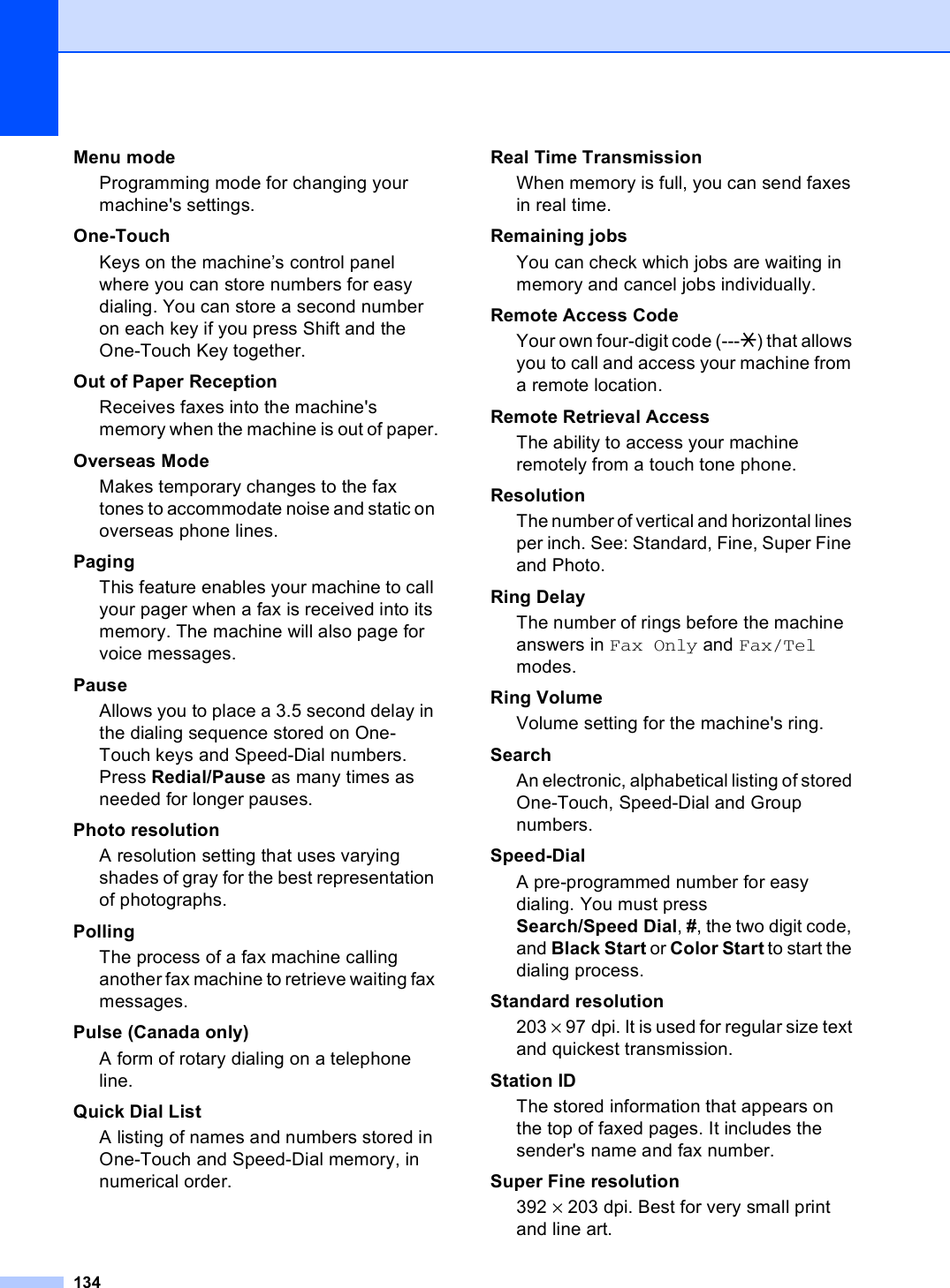 134Menu mode Programming mode for changing your machine&apos;s settings.One-TouchKeys on the machine’s control panel where you can store numbers for easy dialing. You can store a second number on each key if you press Shift and the One-Touch Key together.Out of Paper ReceptionReceives faxes into the machine&apos;s memory when the machine is out of paper.Overseas ModeMakes temporary changes to the fax tones to accommodate noise and static on overseas phone lines.PagingThis feature enables your machine to call your pager when a fax is received into its memory. The machine will also page for voice messages.PauseAllows you to place a 3.5 second delay in the dialing sequence stored on One-Touch keys and Speed-Dial numbers. Press Redial/Pause as many times as needed for longer pauses.Photo resolutionA resolution setting that uses varying shades of gray for the best representation of photographs.PollingThe process of a fax machine calling another fax machine to retrieve waiting fax messages.Pulse (Canada only)A form of rotary dialing on a telephone line.Quick Dial List A listing of names and numbers stored in One-Touch and Speed-Dial memory, in numerical order.Real Time TransmissionWhen memory is full, you can send faxes in real time.Remaining jobsYou can check which jobs are waiting in memory and cancel jobs individually.Remote Access CodeYour own four-digit code (---l) that allows you to call and access your machine from a remote location.Remote Retrieval AccessThe ability to access your machine remotely from a touch tone phone.ResolutionThe number of vertical and horizontal lines per inch. See: Standard, Fine, Super Fine and Photo.Ring DelayThe number of rings before the machine answers in Fax Only and Fax/Tel modes.Ring VolumeVolume setting for the machine&apos;s ring.SearchAn electronic, alphabetical listing of stored One-Touch, Speed-Dial and Group numbers.Speed-DialA pre-programmed number for easy dialing. You must press Search/Speed Dial, #, the two digit code, and Black Start or Color Start to start the dialing process.Standard resolution203 × 97 dpi. It is used for regular size text and quickest transmission.Station IDThe stored information that appears on the top of faxed pages. It includes the sender&apos;s name and fax number.Super Fine resolution392 × 203 dpi. Best for very small print and line art.
