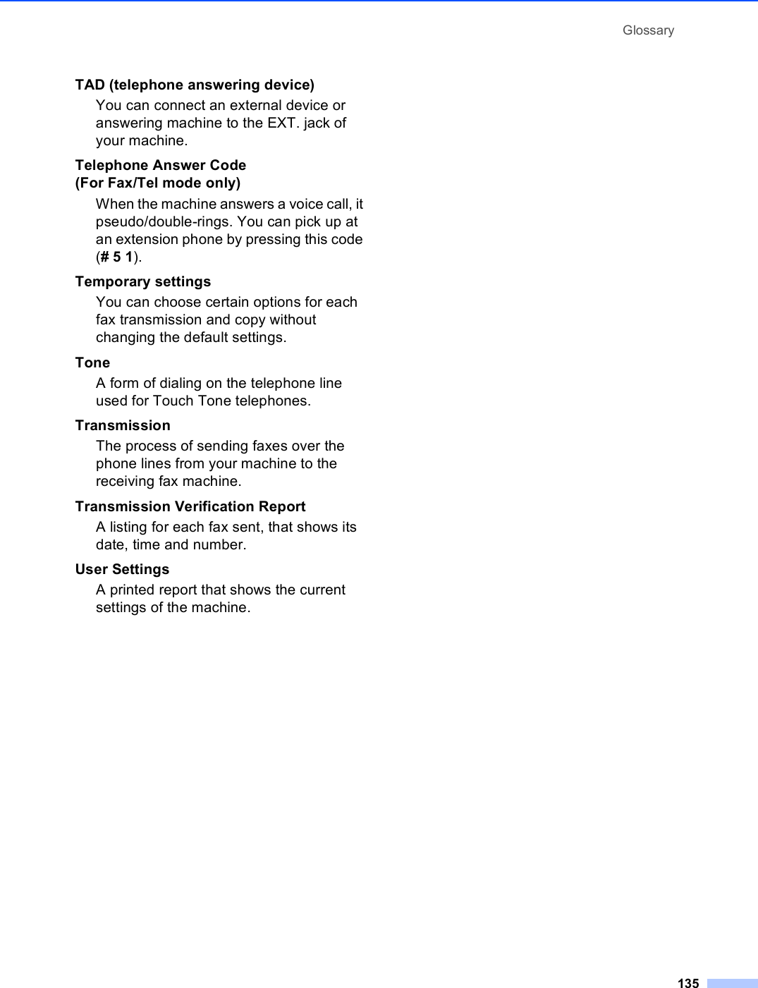 Glossary135TAD (telephone answering device)You can connect an external device or answering machine to the EXT. jack of your machine.Telephone Answer Code (For Fax/Tel mode only)When the machine answers a voice call, it pseudo/double-rings. You can pick up at an extension phone by pressing this code (# 5 1).Temporary settingsYou can choose certain options for each fax transmission and copy without changing the default settings.ToneA form of dialing on the telephone line used for Touch Tone telephones.TransmissionThe process of sending faxes over the phone lines from your machine to the receiving fax machine.Transmission Verification ReportA listing for each fax sent, that shows its date, time and number.User SettingsA printed report that shows the current settings of the machine.