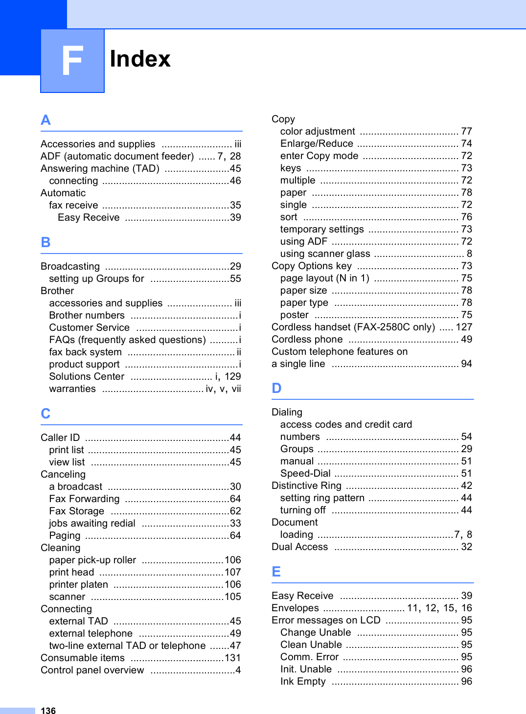 Index136FAAccessories and supplies ......................... iiiADF (automatic document feeder) ...... 7, 28Answering machine (TAD) .......................45connecting .............................................46Automaticfax receive .............................................35Easy Receive .....................................39BBroadcasting ............................................29setting up Groups for ............................55Brotheraccessories and supplies ....................... iiiBrother numbers ......................................iCustomer Service ....................................iFAQs (frequently asked questions) ..........ifax back system ...................................... iiproduct support ........................................iSolutions Center ............................. i, 129warranties .................................... iv, v, viiCCaller ID ...................................................44print list ..................................................45view list .................................................45Cancelinga broadcast ...........................................30Fax Forwarding .....................................64Fax Storage ..........................................62jobs awaiting redial ...............................33Paging ...................................................64Cleaningpaper pick-up roller .............................106print head ............................................107printer platen .......................................106scanner ...............................................105Connectingexternal TAD .........................................45external telephone ................................49two-line external TAD or telephone .......47Consumable items .................................131Control panel overview ..............................4Copycolor adjustment ................................... 77Enlarge/Reduce .................................... 74enter Copy mode .................................. 72keys ...................................................... 73multiple ................................................. 72paper .................................................... 78single .................................................... 72sort ....................................................... 76temporary settings ................................ 73using ADF ............................................. 72using scanner glass ................................ 8Copy Options key .................................... 73page layout (N in 1) .............................. 75paper size ............................................. 78paper type ............................................ 78poster ................................................... 75Cordless handset (FAX-2580C only) ..... 127Cordless phone ....................................... 49Custom telephone features on a single line ............................................. 94DDialingaccess codes and credit card numbers ............................................... 54Groups .................................................. 29manual .................................................. 51Speed-Dial ............................................ 51Distinctive Ring ........................................ 42setting ring pattern ................................ 44turning off ............................................. 44Documentloading ................................................7, 8Dual Access ............................................ 32EEasy Receive .......................................... 39Envelopes ............................. 11, 12, 15, 16Error messages on LCD .......................... 95Change Unable .................................... 95Clean Unable ........................................ 95Comm. Error ......................................... 95Init. Unable ........................................... 96Ink Empty ............................................. 96