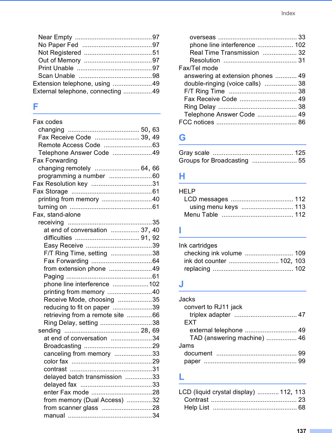 Index137Near Empty ...........................................97No Paper Fed .......................................97Not Registered ......................................51Out of Memory ......................................97Print Unable ..........................................97Scan Unable .........................................98Extension telephone, using ......................49External telephone, connecting ................49FFax codeschanging ........................................ 50, 63Fax Receive Code ......................... 39, 49Remote Access Code ...........................63Telephone Answer Code ......................49Fax Forwardingchanging remotely ......................... 64, 66programming a number ........................60Fax Resolution key ..................................31Fax Storage .............................................61printing from memory ............................40turning on ..............................................61Fax, stand-alonereceiving ...............................................35at end of conversation ................ 37, 40difficulties .................................... 91, 92Easy Receive .....................................39F/T Ring Time, setting .......................38Fax Forwarding ..................................64from extension phone ........................49Paging ................................................61phone line interference ....................102printing from memory .........................40Receive Mode, choosing ...................35reducing to fit on paper ......................39retrieving from a remote site ..............66Ring Delay, setting .............................38sending .......................................... 28, 69at end of conversation .......................34Broadcasting ......................................29canceling from memory .....................33color fax .............................................29contrast ..............................................31delayed batch transmission ...............33delayed fax ........................................33enter Fax mode ..................................28from memory (Dual Access) ..............32from scanner glass ............................28manual ...............................................34overseas ............................................ 33phone line interference .................... 102Real Time Transmission ................... 32Resolution ......................................... 31Fax/Tel modeanswering at extension phones ............ 49double-ringing (voice calls) .................. 38F/T Ring Time ...................................... 38Fax Receive Code ................................ 49Ring Delay ............................................ 38Telephone Answer Code ...................... 49FCC notices ............................................. 86GGray scale ............................................. 125Groups for Broadcasting ......................... 55HHELPLCD messages ................................... 112using menu keys ............................. 113Menu Table ........................................ 112IInk cartridgeschecking ink volume ........................... 109ink dot counter ............................ 102, 103replacing ............................................. 102JJacksconvert to RJ11 jacktriplex adapter ................................... 47EXTexternal telephone ............................. 49TAD (answering machine) ................. 46Jamsdocument ............................................. 99paper .................................................... 99LLCD (liquid crystal display) ............ 112, 113Contrast ................................................ 23Help List ............................................... 68