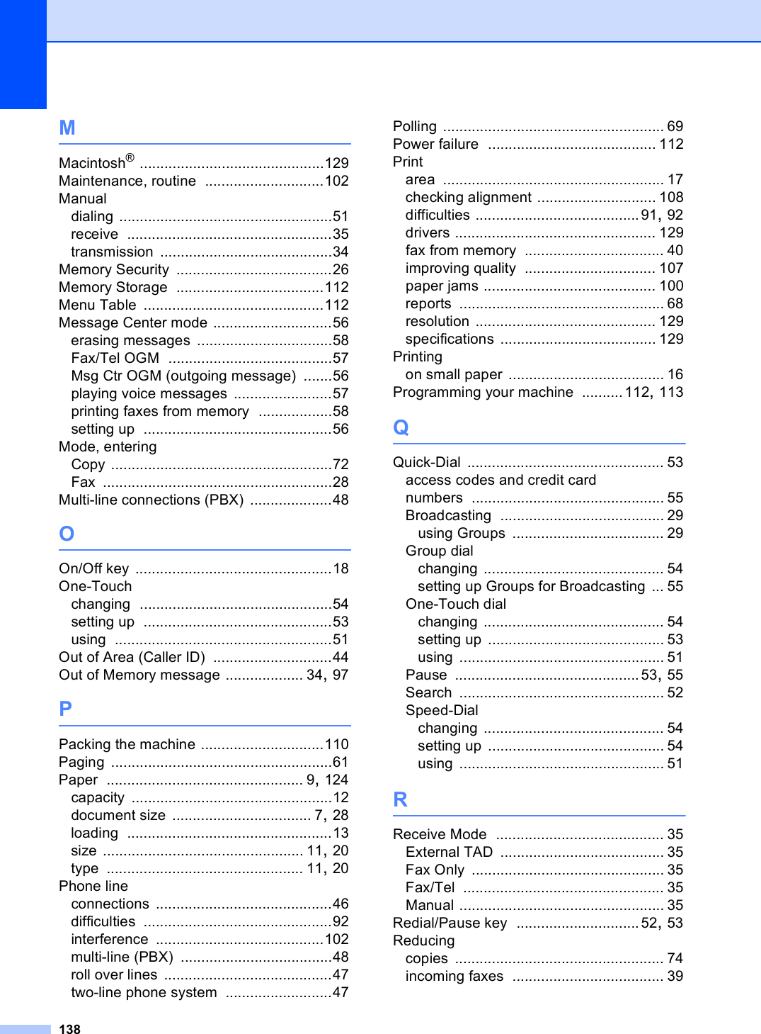 138MMacintosh® .............................................129Maintenance, routine .............................102Manualdialing ....................................................51receive ..................................................35transmission ..........................................34Memory Security ......................................26Memory Storage ....................................112Menu Table ............................................112Message Center mode .............................56erasing messages .................................58Fax/Tel OGM ........................................57Msg Ctr OGM (outgoing message) .......56playing voice messages ........................57printing faxes from memory ..................58setting up ..............................................56Mode, enteringCopy ......................................................72Fax ........................................................28Multi-line connections (PBX) ....................48OOn/Off key ................................................18One-Touchchanging ...............................................54setting up ..............................................53using .....................................................51Out of Area (Caller ID) .............................44Out of Memory message ................... 34, 97PPacking the machine ..............................110Paging ......................................................61Paper ................................................ 9, 124capacity .................................................12document size .................................. 7, 28loading ..................................................13size ................................................. 11, 20type ................................................ 11, 20Phone lineconnections ...........................................46difficulties ..............................................92interference .........................................102multi-line (PBX) .....................................48roll over lines .........................................47two-line phone system ..........................47Polling ...................................................... 69Power failure ......................................... 112Printarea ...................................................... 17checking alignment ............................. 108difficulties ........................................91, 92drivers ................................................. 129fax from memory .................................. 40improving quality ................................ 107paper jams .......................................... 100reports .................................................. 68resolution ............................................ 129specifications ...................................... 129Printingon small paper ...................................... 16Programming your machine ..........112, 113QQuick-Dial ................................................ 53access codes and credit card numbers ............................................... 55Broadcasting ........................................ 29using Groups ..................................... 29Group dialchanging ............................................ 54setting up Groups for Broadcasting ... 55One-Touch dialchanging ............................................ 54setting up ........................................... 53using .................................................. 51Pause .............................................53, 55Search .................................................. 52Speed-Dialchanging ............................................ 54setting up ........................................... 54using .................................................. 51RReceive Mode ......................................... 35External TAD ........................................ 35Fax Only ............................................... 35Fax/Tel ................................................. 35Manual .................................................. 35Redial/Pause key ..............................52, 53Reducingcopies ................................................... 74incoming faxes ..................................... 39