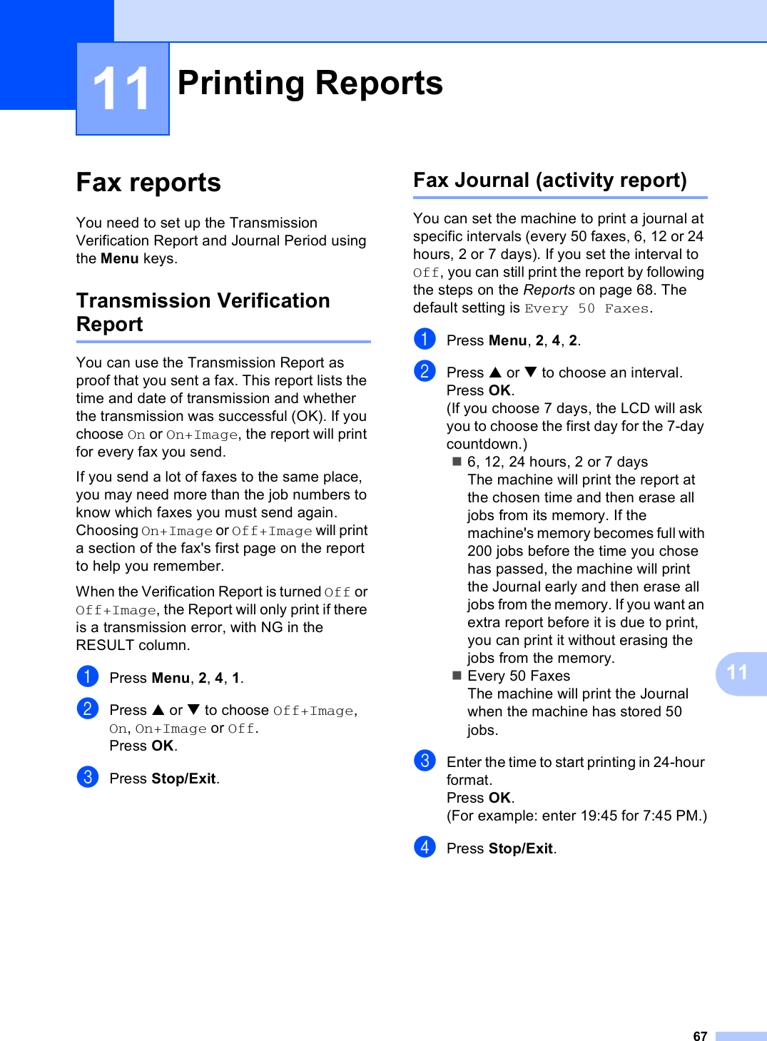 671111Fax reports 11You need to set up the Transmission Verification Report and Journal Period using the Menu keys.Transmission Verification Report 11You can use the Transmission Report as proof that you sent a fax. This report lists the time and date of transmission and whether the transmission was successful (OK). If you choose On or On+Image, the report will print for every fax you send.If you send a lot of faxes to the same place, you may need more than the job numbers to know which faxes you must send again. Choosing On+Image or Off+Image will print a section of the fax&apos;s first page on the report to help you remember.When the Verification Report is turned Off or Off+Image, the Report will only print if there is a transmission error, with NG in the RESULT column.aPress Menu, 2, 4, 1.bPress a or b to choose Off+Image, On, On+Image or Off.Press OK.cPress Stop/Exit.Fax Journal (activity report) 11You can set the machine to print a journal at specific intervals (every 50 faxes, 6, 12 or 24 hours, 2 or 7 days). If you set the interval to Off, you can still print the report by following the steps on the Reports on page 68. The default setting is Every 50 Faxes.aPress Menu, 2, 4, 2.bPress a or b to choose an interval.Press OK.(If you choose 7 days, the LCD will ask you to choose the first day for the 7-day countdown.)6, 12, 24 hours, 2 or 7 daysThe machine will print the report at the chosen time and then erase all jobs from its memory. If the machine&apos;s memory becomes full with 200 jobs before the time you chose has passed, the machine will print the Journal early and then erase all jobs from the memory. If you want an extra report before it is due to print, you can print it without erasing the jobs from the memory.Every 50 FaxesThe machine will print the Journal when the machine has stored 50 jobs.cEnter the time to start printing in 24-hour format.Press OK.(For example: enter 19:45 for 7:45 PM.)dPress Stop/Exit.Printing Reports 11